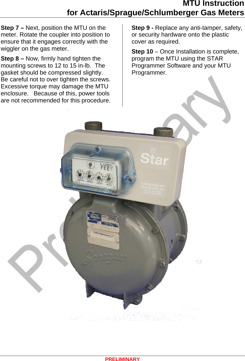 MTU Instruction for Actaris/Sprague/Schlumberger Gas Meters Step 7 – Next, position the MTU on the meter. Rotate the coupler into position to ensure that it engages correctly with the wiggler on the gas meter.  Step 8 – Now, firmly hand tighten the mounting screws to 12 to 15 in-lb.  The gasket should be compressed slightly.  Be careful not to over tighten the screws. Excessive torque may damage the MTU enclosure.   Because of this, power tools are not recommended for this procedure. Step 9 - Replace any anti-tamper, safety, or security hardware onto the plastic cover as required. Step 10 – Once Installation is complete, program the MTU using the STAR Programmer Software and your MTU Programmer.   PRELIMINARY 