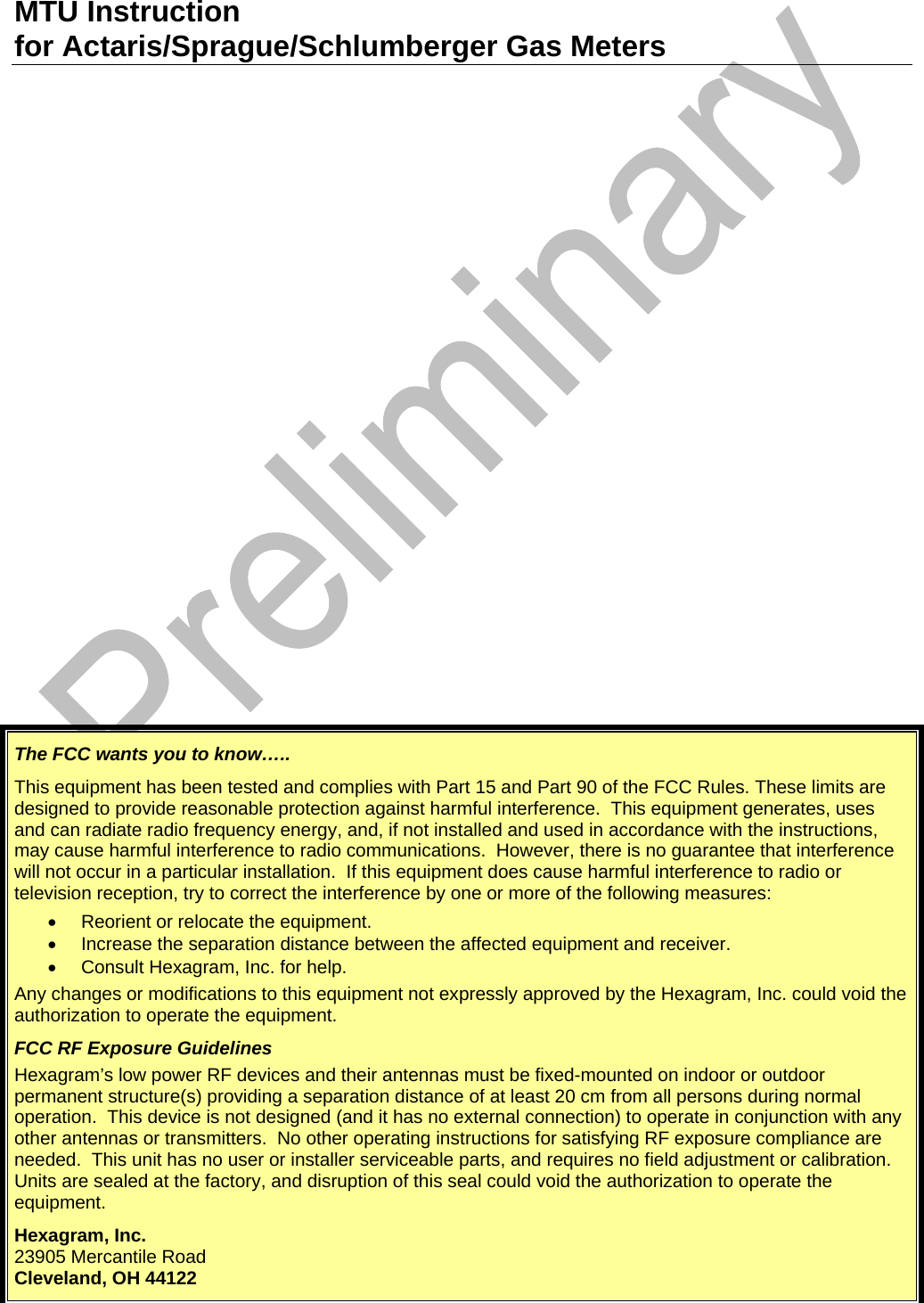 MTU Instruction for Actaris/Sprague/Schlumberger Gas Meters The FCC wants you to know….. This equipment has been tested and complies with Part 15 and Part 90 of the FCC Rules. These limits are designed to provide reasonable protection against harmful interference.  This equipment generates, uses and can radiate radio frequency energy, and, if not installed and used in accordance with the instructions, may cause harmful interference to radio communications.  However, there is no guarantee that interference will not occur in a particular installation.  If this equipment does cause harmful interference to radio or television reception, try to correct the interference by one or more of the following measures: •  Reorient or relocate the equipment. •  Increase the separation distance between the affected equipment and receiver. •  Consult Hexagram, Inc. for help. Any changes or modifications to this equipment not expressly approved by the Hexagram, Inc. could void the authorization to operate the equipment. FCC RF Exposure Guidelines Hexagram’s low power RF devices and their antennas must be fixed-mounted on indoor or outdoor permanent structure(s) providing a separation distance of at least 20 cm from all persons during normal operation.  This device is not designed (and it has no external connection) to operate in conjunction with any other antennas or transmitters.  No other operating instructions for satisfying RF exposure compliance are needed.  This unit has no user or installer serviceable parts, and requires no field adjustment or calibration.  Units are sealed at the factory, and disruption of this seal could void the authorization to operate the equipment. Hexagram, Inc. 23905 Mercantile Road Cleveland, OH 44122   