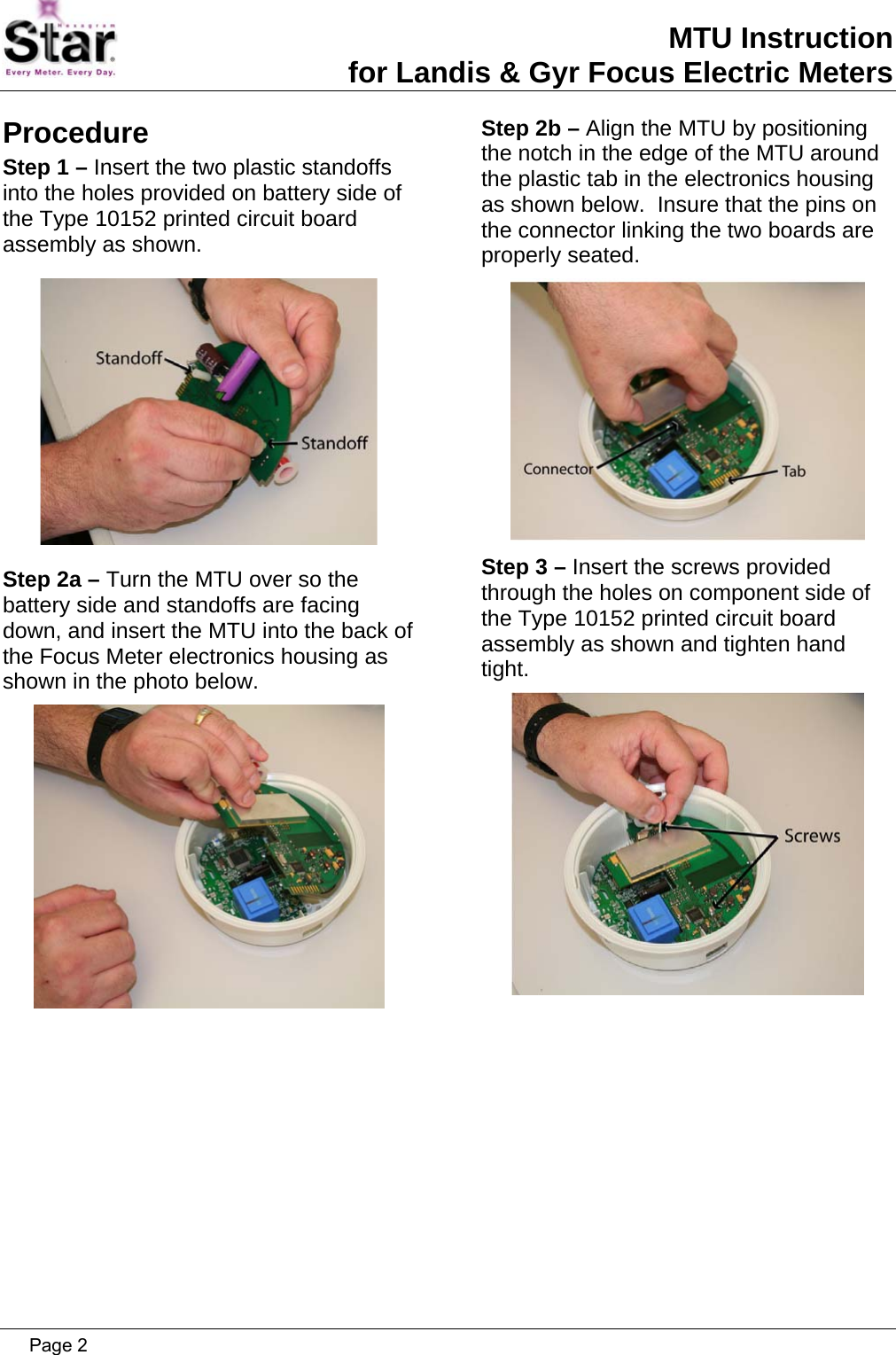 MTU Instruction for Landis &amp; Gyr Focus Electric Meters Procedure Step 1 – Insert the two plastic standoffs into the holes provided on battery side of the Type 10152 printed circuit board assembly as shown.  Step 2a – Turn the MTU over so the battery side and standoffs are facing down, and insert the MTU into the back of the Focus Meter electronics housing as shown in the photo below.  Step 2b – Align the MTU by positioning the notch in the edge of the MTU around the plastic tab in the electronics housing as shown below.  Insure that the pins on the connector linking the two boards are properly seated.  Step 3 – Insert the screws provided through the holes on component side of the Type 10152 printed circuit board assembly as shown and tighten hand tight.    Page 2