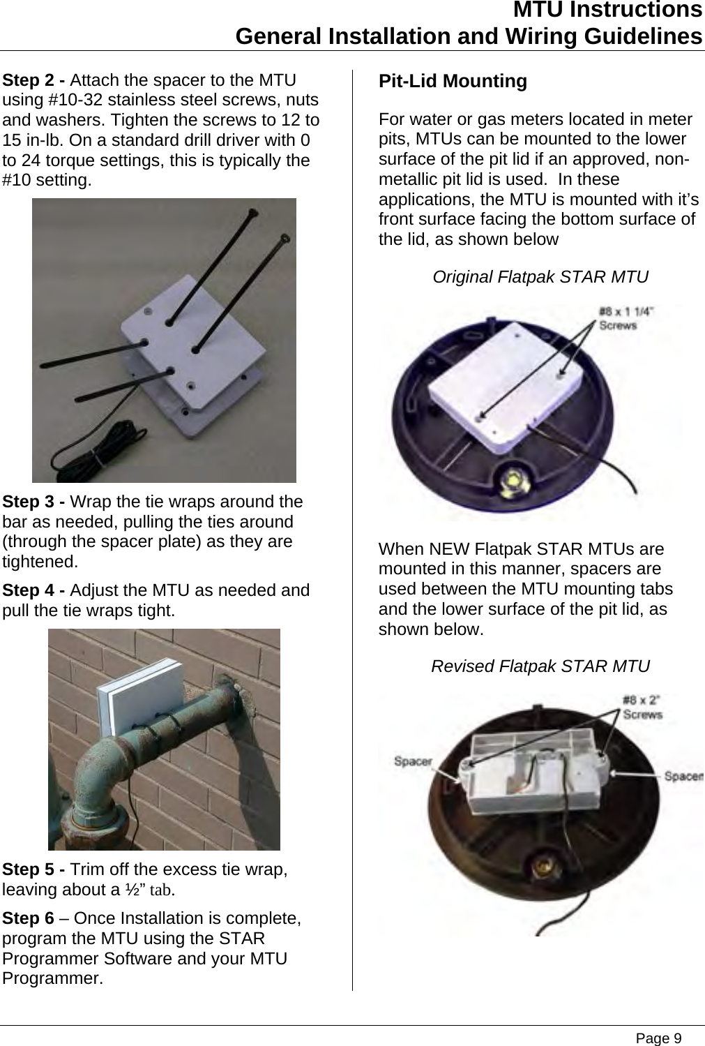 MTU Instructions General Installation and Wiring Guidelines Step 2 - Attach the spacer to the MTU using #10-32 stainless steel screws, nuts and washers. Tighten the screws to 12 to 15 in-lb. On a standard drill driver with 0 to 24 torque settings, this is typically the #10 setting.  Step 3 - Wrap the tie wraps around the bar as needed, pulling the ties around (through the spacer plate) as they are tightened. Step 4 - Adjust the MTU as needed and pull the tie wraps tight.  Step 5 - Trim off the excess tie wrap, leaving about a ½” tab. Step 6 – Once Installation is complete, program the MTU using the STAR Programmer Software and your MTU Programmer. Pit-Lid Mounting For water or gas meters located in meter pits, MTUs can be mounted to the lower surface of the pit lid if an approved, non-metallic pit lid is used.  In these applications, the MTU is mounted with it’s front surface facing the bottom surface of the lid, as shown below Original Flatpak STAR MTU  When NEW Flatpak STAR MTUs are mounted in this manner, spacers are used between the MTU mounting tabs and the lower surface of the pit lid, as shown below. Revised Flatpak STAR MTU    Page 9