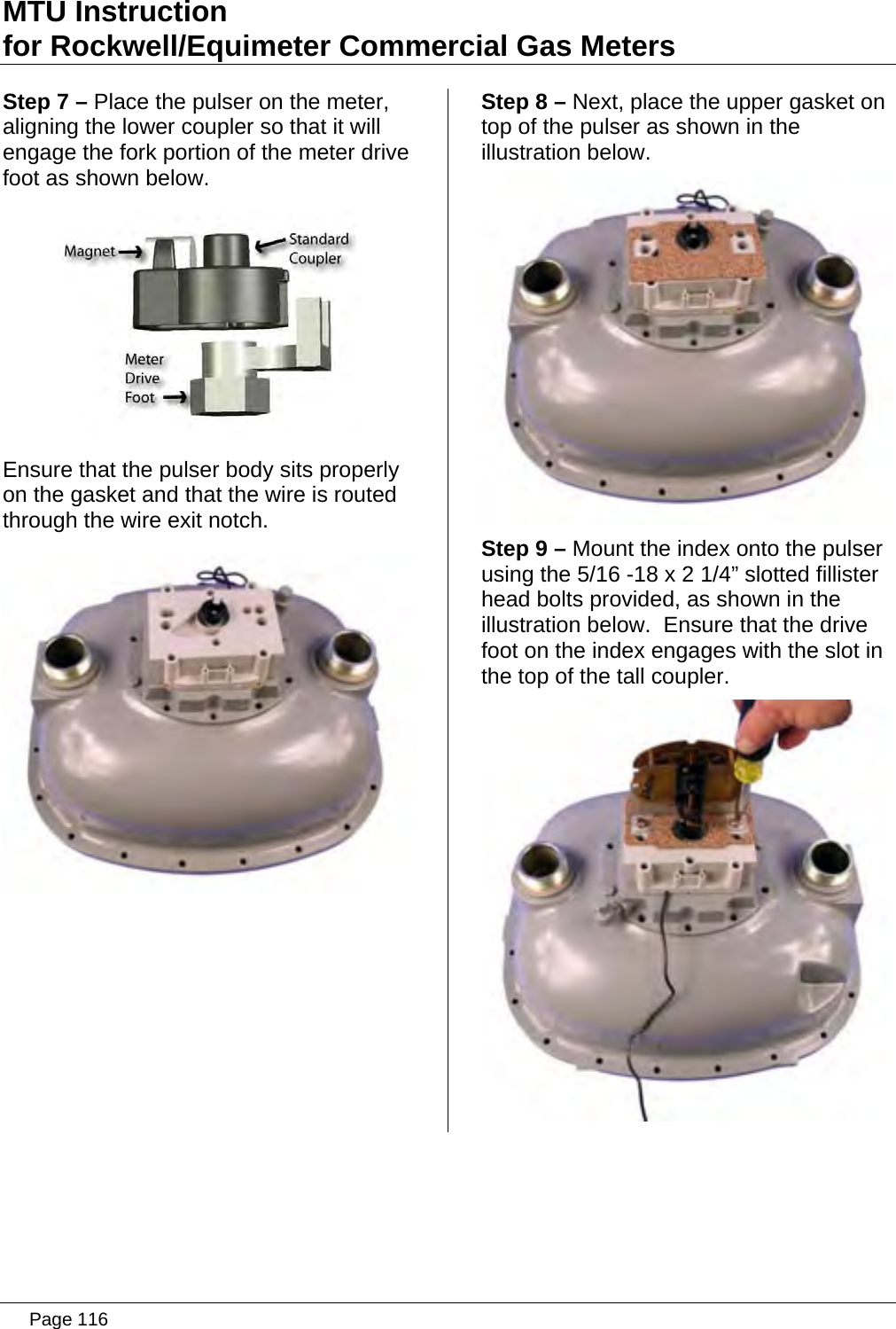 MTU Instruction for Rockwell/Equimeter Commercial Gas Meters Step 7 – Place the pulser on the meter, aligning the lower coupler so that it will engage the fork portion of the meter drive foot as shown below.  Ensure that the pulser body sits properly on the gasket and that the wire is routed through the wire exit notch.  Step 8 – Next, place the upper gasket on top of the pulser as shown in the illustration below.  Step 9 – Mount the index onto the pulser using the 5/16 -18 x 2 1/4” slotted fillister head bolts provided, as shown in the illustration below.  Ensure that the drive foot on the index engages with the slot in the top of the tall coupler.    Page 116