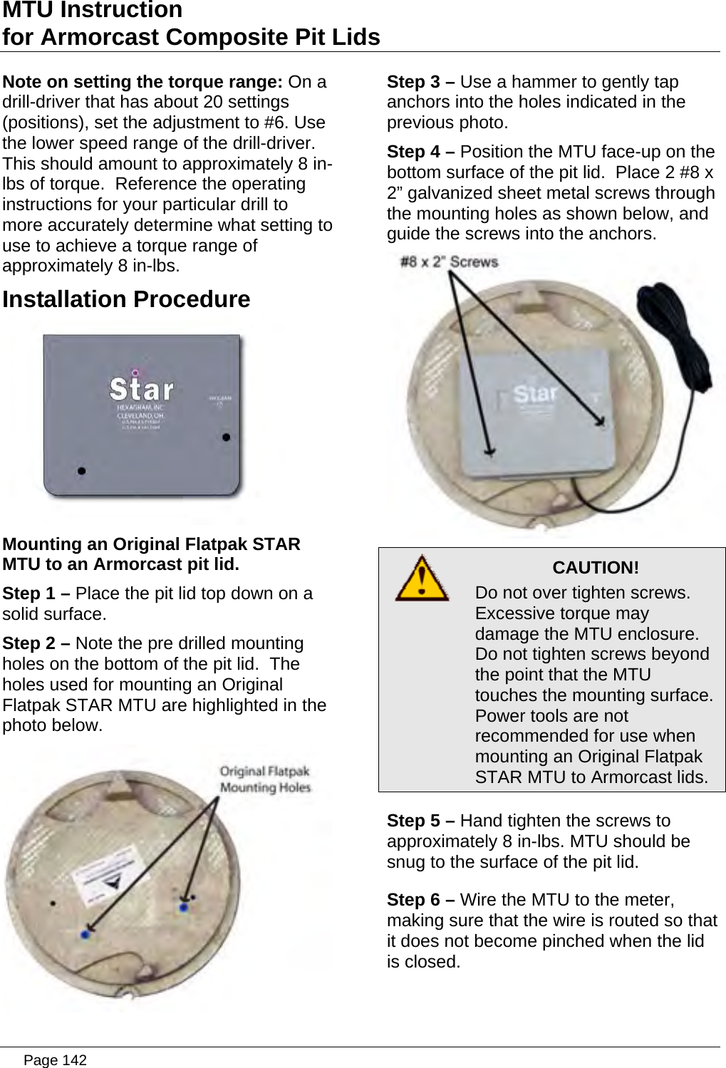 MTU Instruction for Armorcast Composite Pit Lids Note on setting the torque range: On a drill-driver that has about 20 settings (positions), set the adjustment to #6. Use the lower speed range of the drill-driver. This should amount to approximately 8 in-lbs of torque.  Reference the operating instructions for your particular drill to more accurately determine what setting to use to achieve a torque range of approximately 8 in-lbs. Step 3 – Use a hammer to gently tap anchors into the holes indicated in the previous photo. Step 4 – Position the MTU face-up on the bottom surface of the pit lid.  Place 2 #8 x 2” galvanized sheet metal screws through the mounting holes as shown below, and guide the screws into the anchors. Installation Procedure  Mounting an Original Flatpak STAR MTU to an Armorcast pit lid. Step 1 – Place the pit lid top down on a solid surface. Step 2 – Note the pre drilled mounting holes on the bottom of the pit lid.  The holes used for mounting an Original Flatpak STAR MTU are highlighted in the photo below.    CAUTION! Do not over tighten screws. Excessive torque may damage the MTU enclosure. Do not tighten screws beyond the point that the MTU touches the mounting surface. Power tools are not recommended for use when mounting an Original Flatpak STAR MTU to Armorcast lids.  Step 5 – Hand tighten the screws to approximately 8 in-lbs. MTU should be snug to the surface oStep 6 – W r, making sur t it does not is closed. f the pit lid. ire the MTU to the metee that the wire is routed so thabecome pinched when the lid   Page 142