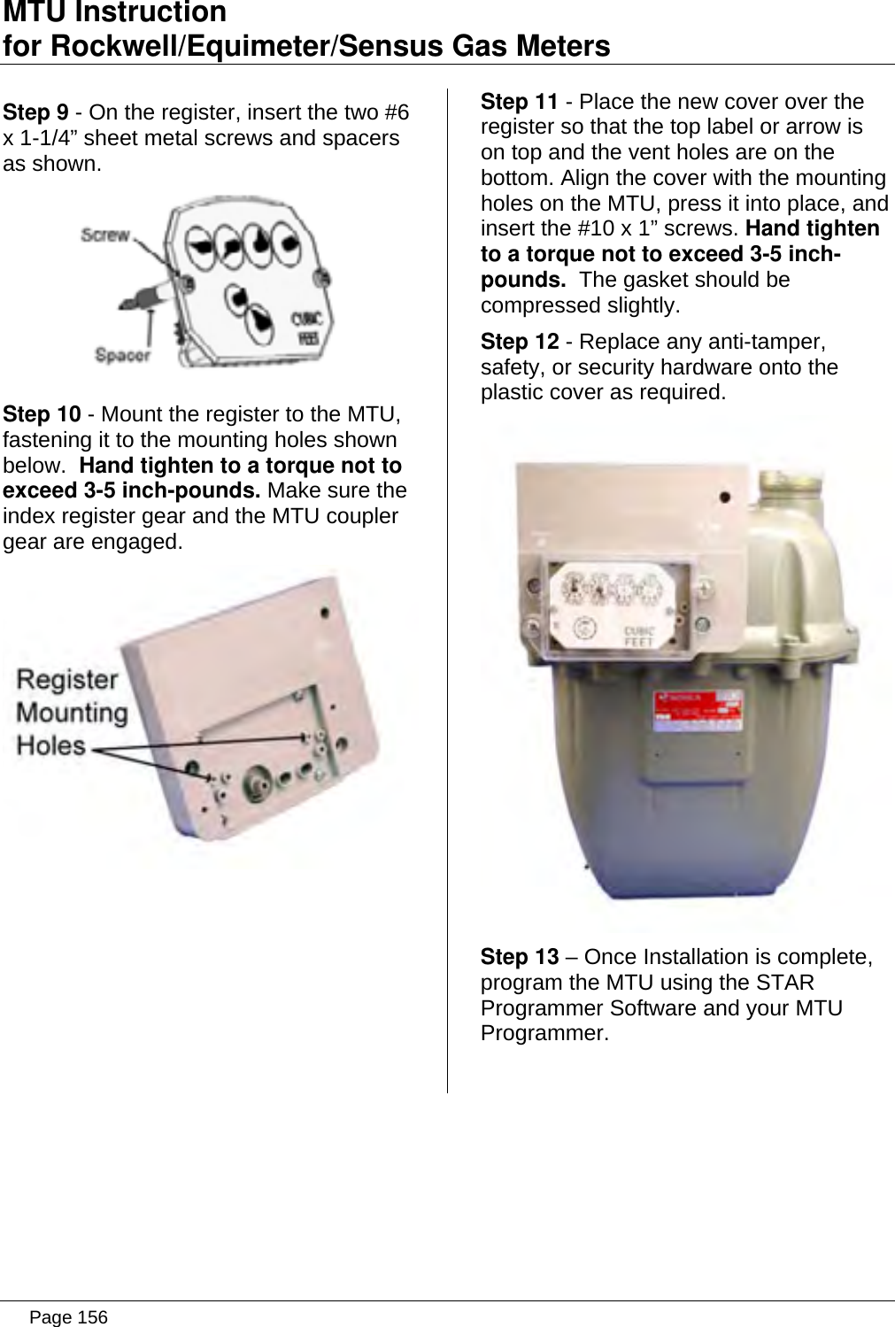 MTU Instruction for Rockwell/Equimeter/Sensus Gas Meters   Step 9 - On the register, insert the two #6 x 1-1/4” sheet metal screws and spacers as shown.  Step 10 - Mount the register to the MTU, fastening it to the mounting holes shown below.  Hand tighten to a torque not to exceed 3-5 inch-pounds. Make sure the index register gear and the MTU coupler gear are engaged.  Step 11 - Place the new cover over the register so that the top label or arrow is on top and the vent holes are on the bottom. Align the cover with the mounting holes on the MTU, press it into place, and insert the #10 x 1” screws. Hand tighten to a torque not to exceed 3-5 inch-pounds.  The gasket should be compressed slightly. Step 12 - Replace any anti-tamper, safety, or security hardware onto the plastic cover as required.  Step 13 – Once Installation is complete, program the MTU using the STAR Programmer Software and your MTU Programmer.   Page 156