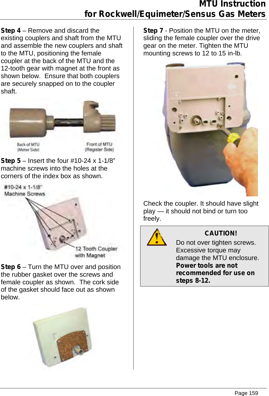 MTU Instruction for Rockwell/Equimeter/Sensus Gas Meters   Step 4 – Remove and discard the existing couplers and shaft from the MTU and assemble the new couplers and shaft to the MTU, positioning the female coupler at the back of the MTU and the 12-tooth gear with magnet at the front as shown below.  Ensure that both couplers are securely snapped on to the coupler shaft.  Step 5 – Insert the four #10-24 x 1-1/8” machine screws into the holes at the corners of the index box as shown.  Step 6 – Turn the MTU over and position the rubber gasket over the screws and female coupler as shown.  The cork side of the gasket should face out as shown below.  Step 7 - Position the MTU on the meter, sliding the female coupler over the drive gear on the meter. Tighten the MTU mounting screws to 12 to 15 in-lb.  Check the coupler. It should have slight play — it should not bind or turn too freely.  CAUTION! Do not over tighten screws. Excessive torque may damage the MTU enclosure.   Power tools are not recommended for use on steps 8-12. Page 159