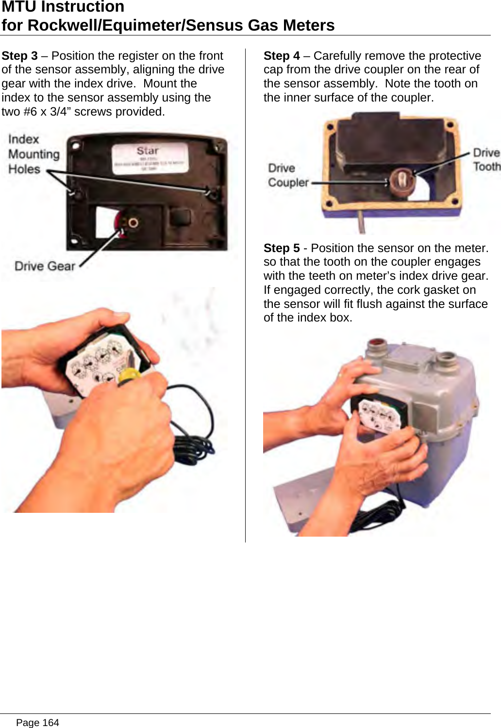 MTU Instruction for Rockwell/Equimeter/Sensus Gas Meters Step 3 – Position the register on the front of the sensor assembly, aligning the drive gear with the index drive.  Mount the index to the sensor assembly using the two #6 x 3/4” screws provided.   Step 4 – Carefully remove the protective cap from the drive coupler on the rear of the sensor assembly.  Note the tooth on the inner surface of the coupler.  Step 5 - Position the sensor on the meter. so that the tooth on the coupler engages with the teeth on meter’s index drive gear. If engaged correctly, the cork gasket on the sensor will fit flush against the surface of the index box.    Page 164