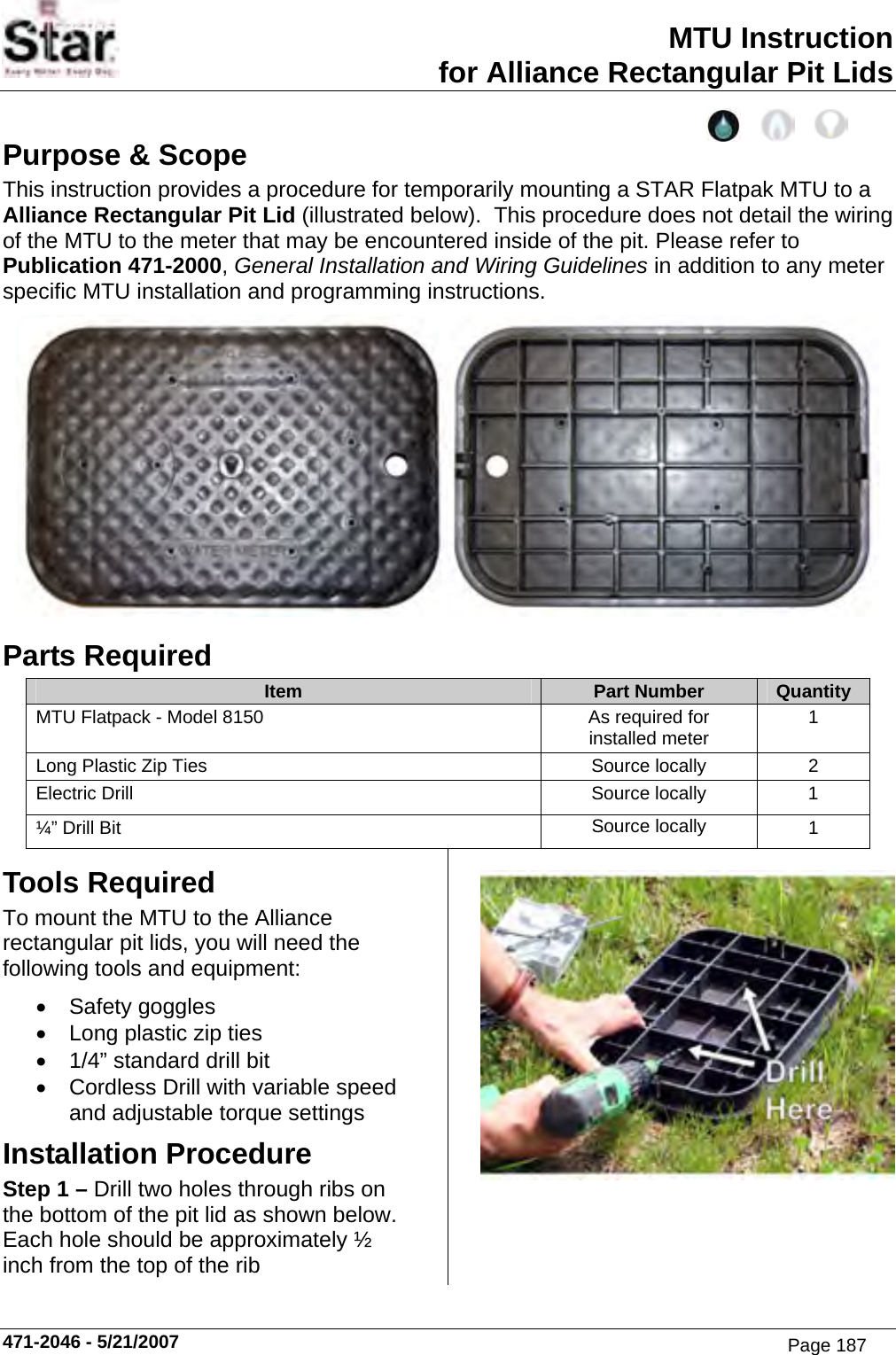 MTU Instruction for Alliance Rectangular Pit Lids Purpose &amp; Scope This instruction provides a procedure for temporarily mounting a STAR Flatpak MTU to a Alliance Rectangular Pit Lid (illustrated below).  This procedure does not detail the wiring of the MTU to the meter that may be encountered inside of the pit. Please refer to Publication 471-2000, General Installation and Wiring Guidelines in addition to any meter specific MTU installation and programming instructions.  Parts Required Item  Part Number  Quantity MTU Flatpack - Model 8150  As required for installed meter  1 Long Plastic Zip Ties  Source locally  2 Electric Drill  Source locally  1 ¼” Drill Bit  Source locally  1 Tools Required To mount the MTU to the Alliance rectangular pit lids, you will need the following tools and equipment: • Safety goggles •  Long plastic zip ties •  1/4” standard drill bit •  Cordless Drill with variable speed and adjustable torque settings Installation Procedure Step 1 – Drill two holes through ribs on the bottom of the pit lid as shown below.  Each hole should be approximately ½ inch from the top of the rib  471-2046 - 5/21/2007 Page 187