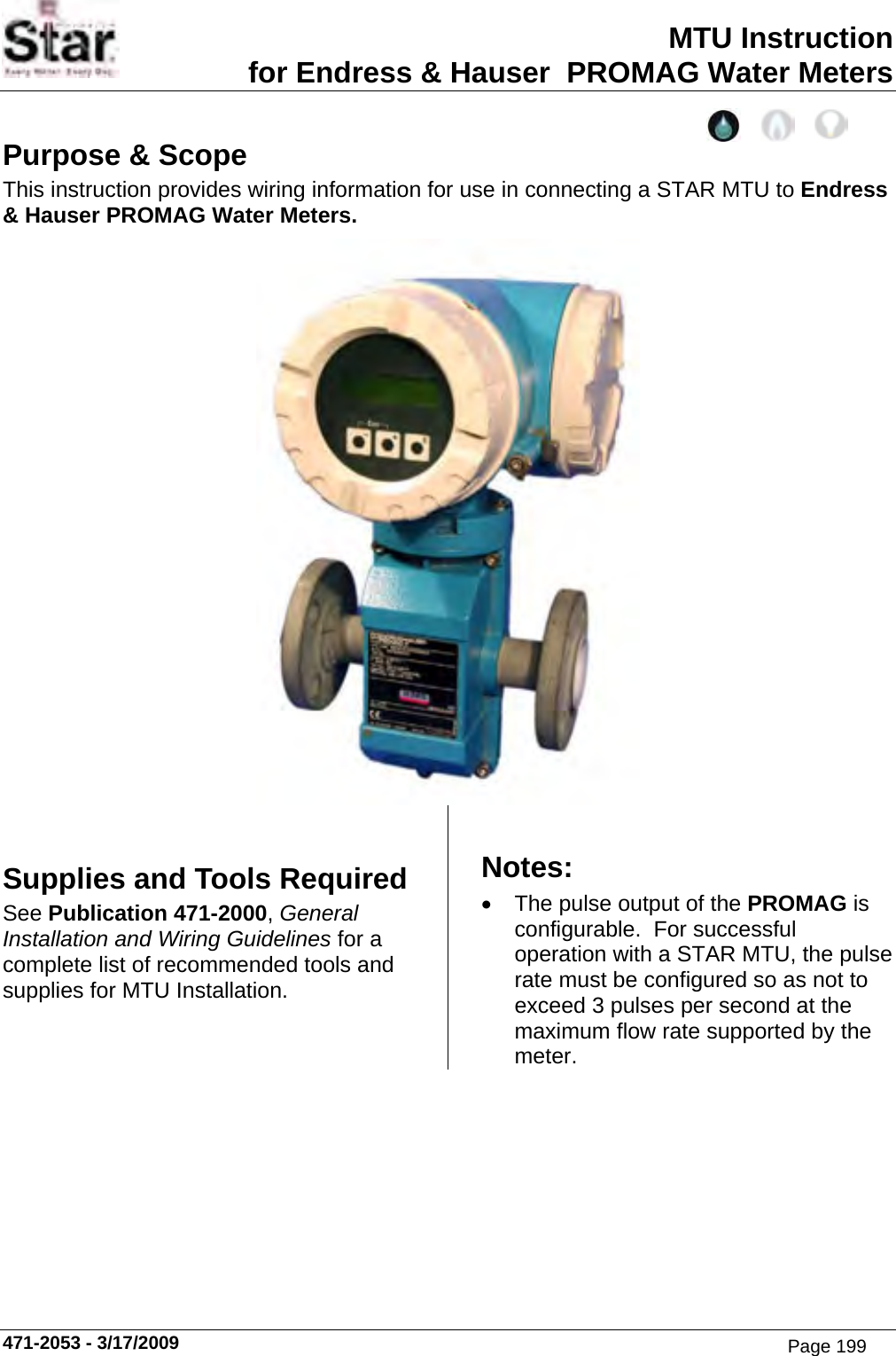 MTU Instruction for Endress &amp; Hauser  PROMAG Water Meters 471-2053 - 3/17/2009 Purpose &amp; Scope This instruction provides wiring information for use in connecting a STAR MTU to Endress &amp; Hauser PROMAG Water Meters.   Supplies and Tools Required See Publication 471-2000, General Installation and Wiring Guidelines for a complete list of recommended tools and supplies for MTU Installation. Notes: • The pulse output of the PROMAG is configurable.  For successful operation with a STAR MTU, the pulse rate must be configured so as not to exceed 3 pulses per second at the maximum flow rate supported by the meter. Page 199