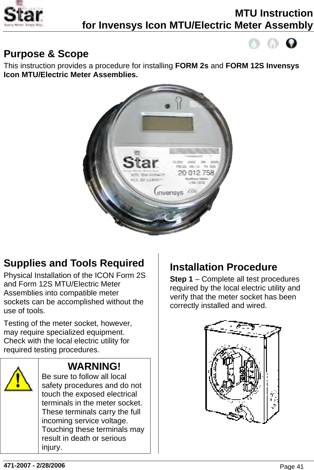 MTU Instruction for Invensys Icon MTU/Electric Meter Assembly Purpose &amp; Scope This instruction provides a procedure for installing FORM 2s and FORM 12S Invensys Icon MTU/Electric Meter Assemblies.   Supplies and Tools Required Physical Installation of the ICON Form 2S and Form 12S MTU/Electric Meter Assemblies into compatible meter sockets can be accomplished without the use of tools. Testing of the meter socket, however, may require specialized equipment.  Check with the local electric utility for required testing procedures.  WARNING! Be sure to follow all local safety procedures and do not touch the exposed electrical terminals in the meter socket.  These terminals carry the full incoming service voltage.  Touching these terminals may result in death or serious injury. Installation Procedure Step 1 – Complete all test procedures required by the local electric utility and verify that the meter socket has been correctly installed and wired.  471-2007 - 2/28/2006 Page 41