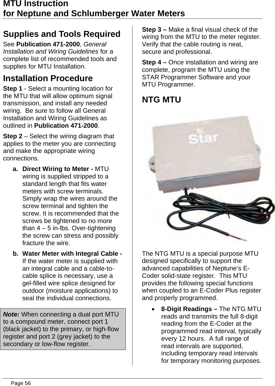 MTU Instruction for Neptune and Schlumberger Water Meters Supplies and Tools Required See Publication 471-2000, General Installation and Wiring Guidelines for a complete list of recommended tools and supplies for MTU Installation. Installation Procedure Step 1 - Select a mounting location for the MTU that will allow optimum signal transmission, and install any needed wiring.  Be sure to follow all General Installation and Wiring Guidelines as outlined in Publication 471-2000. Step 2 – Select the wiring diagram that applies to the meter you are connecting and make the appropriate wiring connections. a.  Direct Wiring to Meter - MTU wiring is supplied stripped to a standard length that fits water meters with screw terminals. Simply wrap the wires around the screw terminal and tighten the screw. It is recommended that the screws be tightened to no more than 4 – 5 in-lbs. Over-tightening the screw can stress and possibly fracture the wire. b.  Water Meter with Integral Cable - If the water meter is supplied with an integral cable and a cable-to-cable splice is necessary, use a gel-filled wire splice designed for outdoor (moisture applications) to seal the individual connections. Note: When connecting a dual port MTU to a compound meter, connect port 1 (black jacket) to the primary, or high-flow register and port 2 (grey jacket) to the secondary or low-flow register. Step 3 – Make a final visual check of the wiring from the MTU to the meter register.  Verify that the cable routing is neat, secure and professional. Step 4 – Once installation and wiring are complete, program the MTU using the STAR Programmer Software and your MTU Programmer. NTG MTU  The NTG MTU is a special purpose MTU designed specifically to support the advanced capabilities of Neptune’s E-Coder solid-state register.  This MTU provides the following special functions when coupled to an E-Coder Plus register and properly programmed. • 8-Digit Readings – The NTG MTU reads and transmits the full 8-digit reading from the E-Coder at the programmed read interval, typically every 12 hours.  A full range of read intervals are supported, including temporary read intervals for temporary monitoring purposes.   Page 56