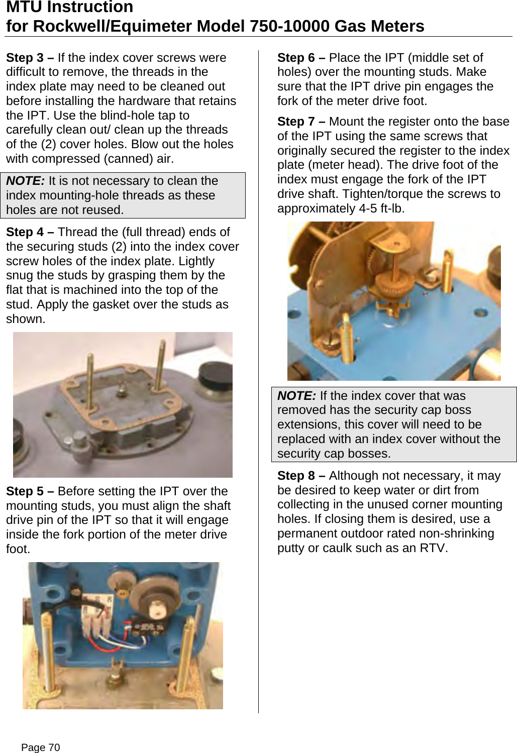 MTU Instruction for Rockwell/Equimeter Model 750-10000 Gas Meters Step 3 – If the index cover screws were difficult to remove, the threads in the index plate may need to be cleaned out before installing the hardware that retains the IPT. Use the blind-hole tap to carefully clean out/ clean up the threads of the (2) cover holes. Blow out the holes with compressed (canned) air. NOTE: It is not necessary to clean the index mounting-hole threads as these holes are not reused. Step 4 – Thread the (full thread) ends of the securing studs (2) into the index cover screw holes of the index plate. Lightly snug the studs by grasping them by the flat that is machined into the top of the stud. Apply the gasket over the studs as shown.  Step 5 – Before setting the IPT over the mounting studs, you must align the shaft drive pin of the IPT so that it will engage inside the fork portion of the meter drive foot.  Step 6 – Place the IPT (middle set of holes) over the mounting studs. Make sure that the IPT drive pin engages the fork of the meter drive foot. Step 7 – Mount the register onto the base of the IPT using the same screws that originally secured the register to the index plate (meter head). The drive foot of the index must engage the fork of the IPT drive shaft. Tighten/torque the screws to approximately 4-5 ft-lb.  NOTE: If the index cover that was removed has the security cap boss extensions, this cover will need to be replaced with an index cover without the security cap bosses. Step 8 – Although not necessary, it may be desired to keep water or dirt from collecting in the unused corner mounting holes. If closing them is desired, use a permanent outdoor rated non-shrinking putty or caulk such as an RTV. Page 70