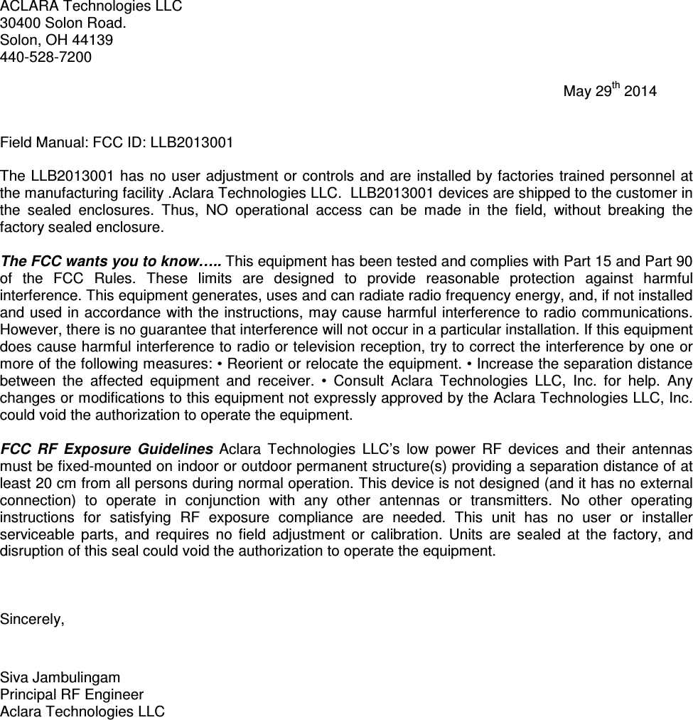 ACLARA Technologies LLC 30400 Solon Road. Solon, OH 44139 440-528-7200                                                                                                                                           May 29th 2014   Field Manual: FCC ID: LLB2013001  The LLB2013001 has no user adjustment or controls and are installed by factories trained personnel at the manufacturing facility .Aclara Technologies LLC.  LLB2013001 devices are shipped to the customer in the  sealed  enclosures.  Thus,  NO  operational  access  can  be  made  in  the  field,  without  breaking  the factory sealed enclosure.  The FCC wants you to know….. This equipment has been tested and complies with Part 15 and Part 90 of  the  FCC  Rules.  These  limits  are  designed  to  provide  reasonable  protection  against  harmful interference. This equipment generates, uses and can radiate radio frequency energy, and, if not installed and used in accordance with the instructions, may cause harmful interference to radio communications. However, there is no guarantee that interference will not occur in a particular installation. If this equipment does cause harmful interference to radio or television reception, try to correct the interference by one or more of the following measures: • Reorient or relocate the equipment. • Increase the separation distance between  the  affected  equipment  and  receiver.  •  Consult  Aclara  Technologies  LLC,  Inc.  for  help.  Any changes or modifications to this equipment not expressly approved by the Aclara Technologies LLC, Inc. could void the authorization to operate the equipment.   FCC  RF  Exposure  Guidelines  Aclara  Technologies  LLC’s  low  power  RF  devices  and  their  antennas must be fixed-mounted on indoor or outdoor permanent structure(s) providing a separation distance of at least 20 cm from all persons during normal operation. This device is not designed (and it has no external connection)  to  operate  in  conjunction  with  any  other  antennas  or  transmitters.  No  other  operating instructions  for  satisfying  RF  exposure  compliance  are  needed.  This  unit  has  no  user  or  installer serviceable  parts,  and  requires  no  field  adjustment  or  calibration.  Units  are  sealed  at  the  factory,  and disruption of this seal could void the authorization to operate the equipment.    Sincerely,   Siva Jambulingam Principal RF Engineer Aclara Technologies LLC  