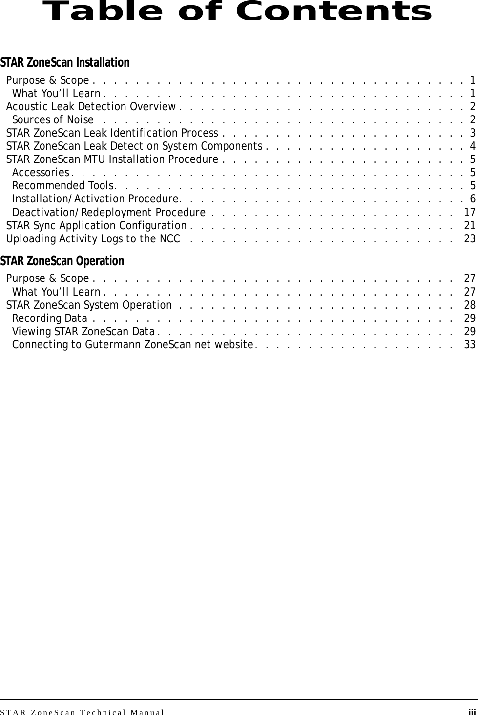 STAR ZoneScan Technical Manual iiiSTAR ZoneScan InstallationPurpose &amp; Scope .  .  .  .  .  .  .  .  .  .  .  .  .  .  .  .  .  .  .  .  .  .  .  .  .  .  .  .  .  .  .  .  .  .  . 1What You’ll Learn .  .  .  .  .  .  .  .  .  .  .  .  .  .  .  .  .  .  .  .  .  .  .  .  .  .  .  .  .  .  .  .  .  . 1Acoustic Leak Detection Overview .  .  .  .  .  .  .  .  .  .  .  .  .  .  .  .  .  .  .  .  .  .  .  .  .  .  . 2Sources of Noise   .  .  .  .  .  .  .  .  .  .  .  .  .  .  .  .  .  .  .  .  .  .  .  .  .  .  .  .  .  .  .  .  .  . 2STAR ZoneScan Leak Identification Process .  .  .  .  .  .  .  .  .  .  .  .  .  .  .  .  .  .  .  .  .  .  . 3STAR ZoneScan Leak Detection System Components .  .  .  .  .  .  .  .  .  .  .  .  .  .  .  .  .  .  . 4STAR ZoneScan MTU Installation Procedure .  .  .  .  .  .  .  .  .  .  .  .  .  .  .  .  .  .  .  .  .  .  . 5Accessories.  .  .  .  .  .  .  .  .  .  .  .  .  .  .  .  .  .  .  .  .  .  .  .  .  .  .  .  .  .  .  .  .  .  .  .  . 5Recommended Tools.  .  .  .  .  .  .  .  .  .  .  .  .  .  .  .  .  .  .  .  .  .  .  .  .  .  .  .  .  .  .  .  . 5Installation/Activation Procedure.  .  .  .  .  .  .  .  .  .  .  .  .  .  .  .  .  .  .  .  .  .  .  .  .  .  . 6Deactivation/Redeployment Procedure .  .  .  .  .  .  .  .  .  .  .  .  .  .  .  .  .  .  .  .  .  .  .   17STAR Sync Application Configuration .  .  .  .  .  .  .  .  .  .  .  .  .  .  .  .  .  .  .  .  .  .  .  .  .   21Uploading Activity Logs to the NCC   .  .  .  .  .  .  .  .  .  .  .  .  .  .  .  .  .  .  .  .  .  .  .  .  .   23STAR ZoneScan OperationPurpose &amp; Scope .  .  .  .  .  .  .  .  .  .  .  .  .  .  .  .  .  .  .  .  .  .  .  .  .  .  .  .  .  .  .  .  .  .   27What You’ll Learn .  .  .  .  .  .  .  .  .  .  .  .  .  .  .  .  .  .  .  .  .  .  .  .  .  .  .  .  .  .  .  .  .   27STAR ZoneScan System Operation  .  .  .  .  .  .  .  .  .  .  .  .  .  .  .  .  .  .  .  .  .  .  .  .  .  .   28Recording Data .  .  .  .  .  .  .  .  .  .  .  .  .  .  .  .  .  .  .  .  .  .  .  .  .  .  .  .  .  .  .  .  .  .   29Viewing STAR ZoneScan Data .  .  .  .  .  .  .  .  .  .  .  .  .  .  .  .  .  .  .  .  .  .  .  .  .  .  .  .   29Connecting to Gutermann ZoneScan net website.  .  .  .  .  .  .  .  .  .  .  .  .  .  .  .  .  .  .   33Table of Contents