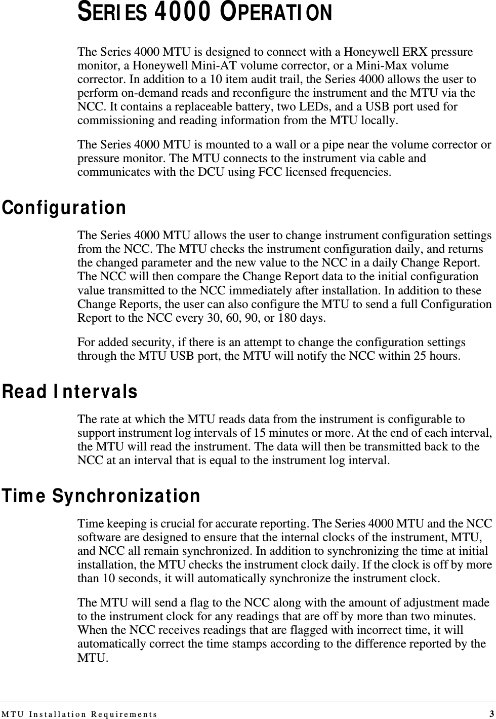 MTU Installation Requirements 3SERIES 4000 OPERATIONThe Series 4000 MTU is designed to connect with a Honeywell ERX pressure monitor, a Honeywell Mini-AT volume corrector, or a Mini-Max volume corrector. In addition to a 10 item audit trail, the Series 4000 allows the user to perform on-demand reads and reconfigure the instrument and the MTU via the NCC. It contains a replaceable battery, two LEDs, and a USB port used for commissioning and reading information from the MTU locally. The Series 4000 MTU is mounted to a wall or a pipe near the volume corrector or pressure monitor. The MTU connects to the instrument via cable and communicates with the DCU using FCC licensed frequencies. ConfigurationThe Series 4000 MTU allows the user to change instrument configuration settings from the NCC. The MTU checks the instrument configuration daily, and returns the changed parameter and the new value to the NCC in a daily Change Report. The NCC will then compare the Change Report data to the initial configuration value transmitted to the NCC immediately after installation. In addition to these Change Reports, the user can also configure the MTU to send a full Configuration Report to the NCC every 30, 60, 90, or 180 days.For added security, if there is an attempt to change the configuration settings through the MTU USB port, the MTU will notify the NCC within 25 hours.Read IntervalsThe rate at which the MTU reads data from the instrument is configurable to support instrument log intervals of 15 minutes or more. At the end of each interval, the MTU will read the instrument. The data will then be transmitted back to the NCC at an interval that is equal to the instrument log interval. Time SynchronizationTime keeping is crucial for accurate reporting. The Series 4000 MTU and the NCC software are designed to ensure that the internal clocks of the instrument, MTU, and NCC all remain synchronized. In addition to synchronizing the time at initial installation, the MTU checks the instrument clock daily. If the clock is off by more than 10 seconds, it will automatically synchronize the instrument clock. The MTU will send a flag to the NCC along with the amount of adjustment made to the instrument clock for any readings that are off by more than two minutes. When the NCC receives readings that are flagged with incorrect time, it will automatically correct the time stamps according to the difference reported by the MTU. DRAFT