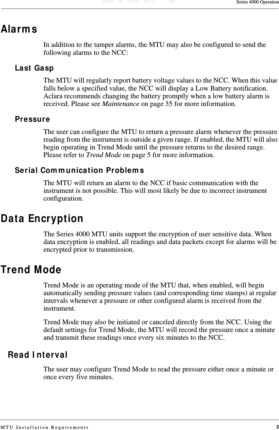 Series 4000 OperationMTU Installation Requirements 5AlarmsIn addition to the tamper alarms, the MTU may also be configured to send the following alarms to the NCC:Last GaspThe MTU will regularly report battery voltage values to the NCC. When this value falls below a specified value, the NCC will display a Low Battery notification. Aclara recommends changing the battery promptly when a low battery alarm is received. Please see Maintenance on page 35 for more information.PressureThe user can configure the MTU to return a pressure alarm whenever the pressure reading from the instrument is outside a given range. If enabled, the MTU will also begin operating in Trend Mode until the pressure returns to the desired range. Please refer to Trend Mode on page 5 for more information.Serial Communication ProblemsThe MTU will return an alarm to the NCC if basic communication with the instrument is not possible. This will most likely be due to incorrect instrument configuration.Data EncryptionThe Series 4000 MTU units support the encryption of user sensitive data. When data encryption is enabled, all readings and data packets except for alarms will be encrypted prior to transmission.Trend ModeTrend Mode is an operating mode of the MTU that, when enabled, will begin automatically sending pressure values (and corresponding time stamps) at regular intervals whenever a pressure or other configured alarm is received from the instrument. Trend Mode may also be initiated or canceled directly from the NCC. Using the default settings for Trend Mode, the MTU will record the pressure once a minute and transmit these readings once every six minutes to the NCC. Read IntervalThe user may configure Trend Mode to read the pressure either once a minute or once every five minutes.DRAFT