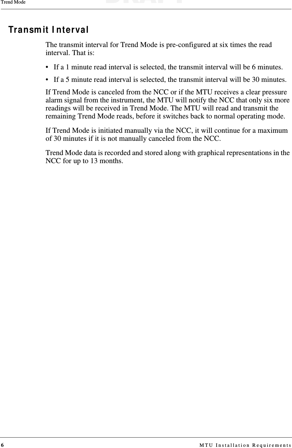 6 MTU Installation RequirementsTrend ModeTransmit IntervalThe transmit interval for Trend Mode is pre-configured at six times the read interval. That is:• If a 1 minute read interval is selected, the transmit interval will be 6 minutes. • If a 5 minute read interval is selected, the transmit interval will be 30 minutes.If Trend Mode is canceled from the NCC or if the MTU receives a clear pressure alarm signal from the instrument, the MTU will notify the NCC that only six more readings will be received in Trend Mode. The MTU will read and transmit the remaining Trend Mode reads, before it switches back to normal operating mode. If Trend Mode is initiated manually via the NCC, it will continue for a maximum of 30 minutes if it is not manually canceled from the NCC.Trend Mode data is recorded and stored along with graphical representations in the NCC for up to 13 months.DRAFT