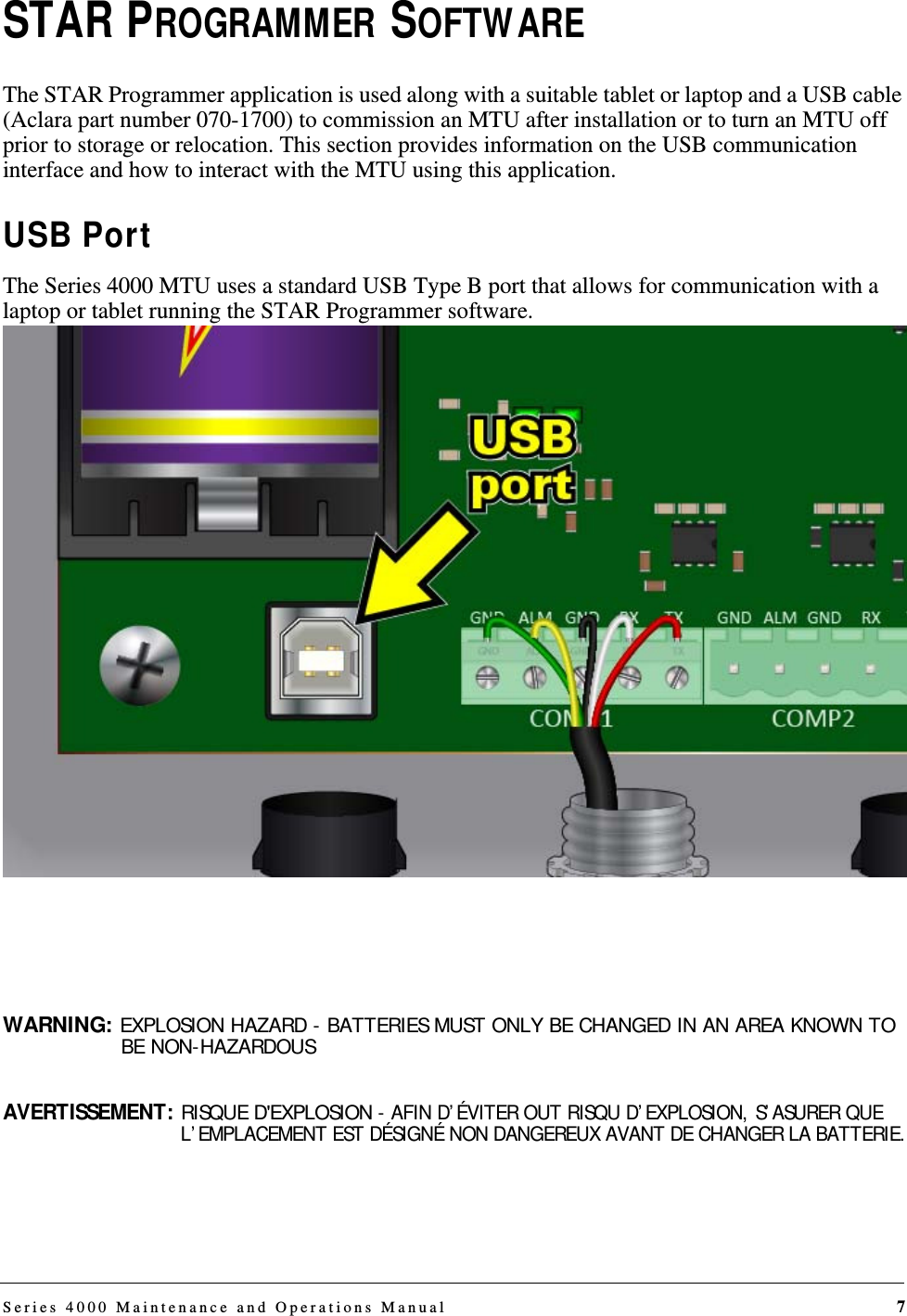 Series 4000 Maintenance and Operations Manual 7STAR PROGRAMMER SOFTWAREThe STAR Programmer application is used along with a suitable tablet or laptop and a USB cable (Aclara part number 070-1700) to commission an MTU after installation or to turn an MTU off prior to storage or relocation. This section provides information on the USB communication interface and how to interact with the MTU using this application.USB PortThe Series 4000 MTU uses a standard USB Type B port that allows for communication with a laptop or tablet running the STAR Programmer software.WARNING: EXPLOSION HAZARD - BATTERIES MUST ONLY BE CHANGED IN AN AREA KNOWN TO BE NON-HAZARDOUSAVERTISSEMENT: RISQUE D&apos;EXPLOSION - AFIN D’ÉVITER OUT RISQU D’EXPLOSION, S’ASURER QUE L’EMPLACEMENT EST DÉSIGNÉ NON DANGEREUX AVANT DE CHANGER LA BATTERIE.DRAFT