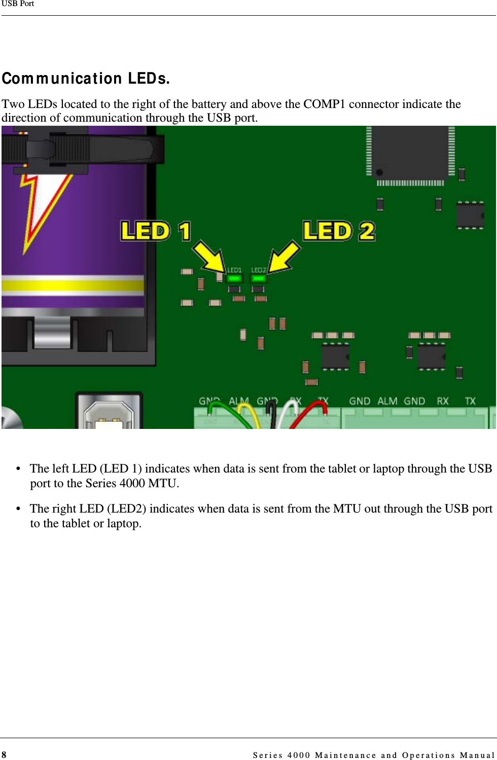 8  Series 4000 Maintenance and Operations ManualUSB PortCommunication LEDs.Two LEDs located to the right of the battery and above the COMP1 connector indicate the direction of communication through the USB port. • The left LED (LED 1) indicates when data is sent from the tablet or laptop through the USB port to the Series 4000 MTU. • The right LED (LED2) indicates when data is sent from the MTU out through the USB port to the tablet or laptop.DRAFT