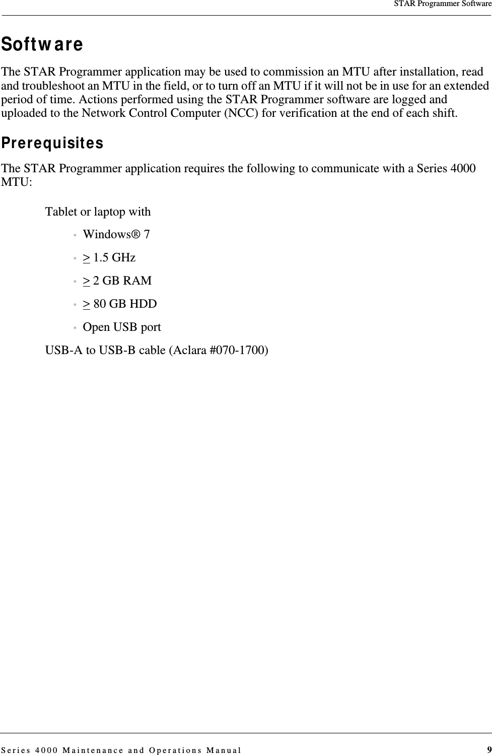 STAR Programmer SoftwareSeries 4000 Maintenance and Operations Manual 9SoftwareThe STAR Programmer application may be used to commission an MTU after installation, read and troubleshoot an MTU in the field, or to turn off an MTU if it will not be in use for an extended period of time. Actions performed using the STAR Programmer software are logged and uploaded to the Network Control Computer (NCC) for verification at the end of each shift.PrerequisitesThe STAR Programmer application requires the following to communicate with a Series 4000 MTU:Tablet or laptop with •Windows® 7•&gt; 1.5 GHz•&gt; 2 GB RAM•&gt; 80 GB HDD•Open USB portUSB-A to USB-B cable (Aclara #070-1700)DRAFT