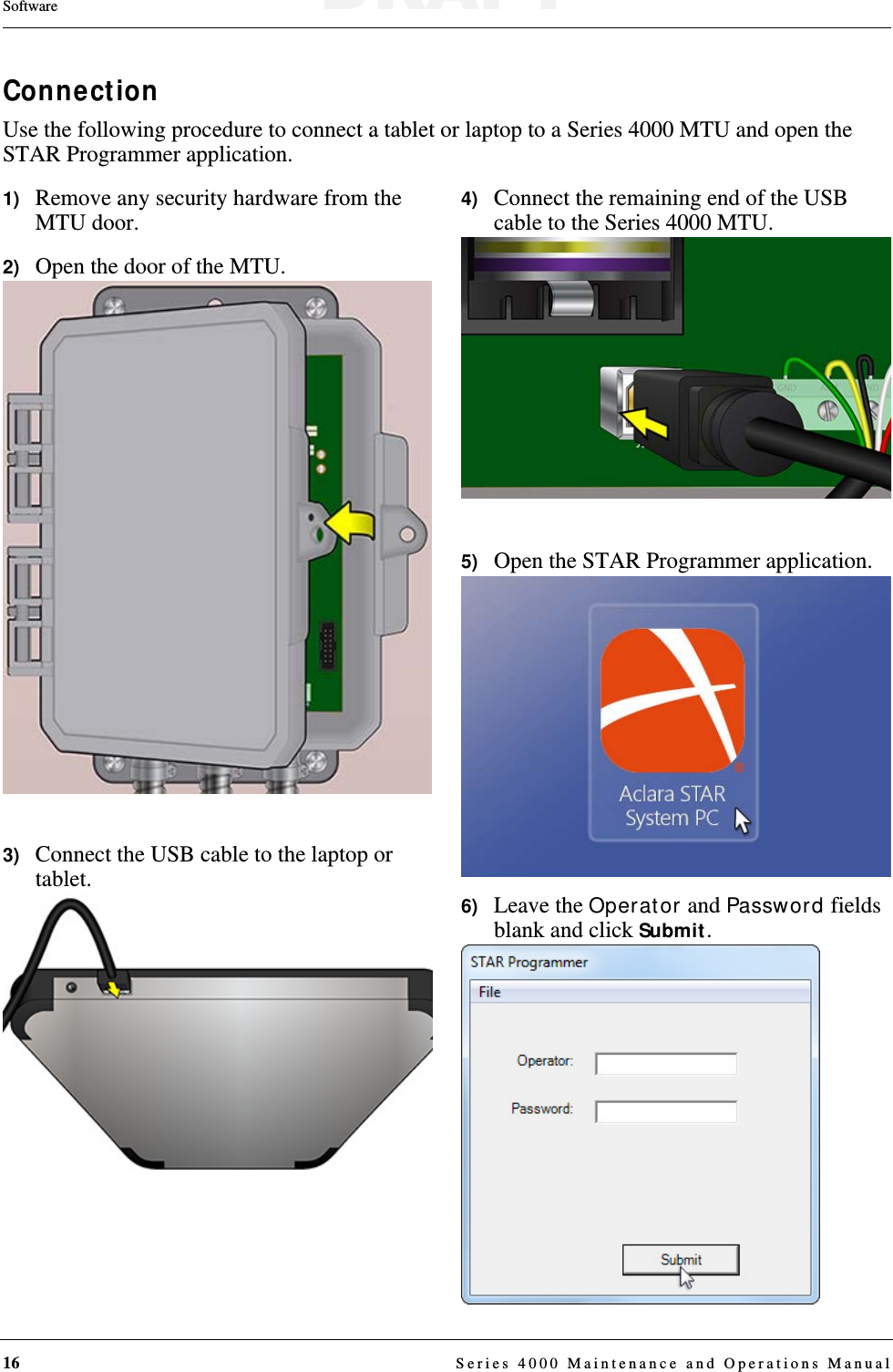 16  Series 4000 Maintenance and Operations ManualSoftwareConnectionUse the following procedure to connect a tablet or laptop to a Series 4000 MTU and open the STAR Programmer application.1)   Remove any security hardware from the MTU door.2)   Open the door of the MTU.3)   Connect the USB cable to the laptop or tablet.4)   Connect the remaining end of the USB cable to the Series 4000 MTU.5)   Open the STAR Programmer application.6)   Leave the Operator and Password fields blank and click Submit.DRAFT