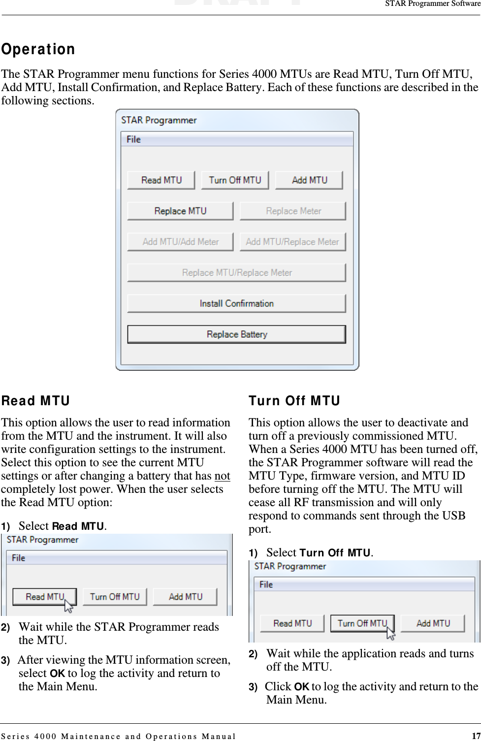 STAR Programmer SoftwareSeries 4000 Maintenance and Operations Manual 17OperationThe STAR Programmer menu functions for Series 4000 MTUs are Read MTU, Turn Off MTU, Add MTU, Install Confirmation, and Replace Battery. Each of these functions are described in the following sections.Read MTUThis option allows the user to read information from the MTU and the instrument. It will also write configuration settings to the instrument. Select this option to see the current MTU settings or after changing a battery that has not completely lost power. When the user selects the Read MTU option:1)   Select Read MTU.2)   Wait while the STAR Programmer reads the MTU.3)   After viewing the MTU information screen, select OK to log the activity and return to the Main Menu.Turn Off MTUThis option allows the user to deactivate and turn off a previously commissioned MTU. When a Series 4000 MTU has been turned off, the STAR Programmer software will read the MTU Type, firmware version, and MTU ID before turning off the MTU. The MTU will cease all RF transmission and will only respond to commands sent through the USB port.1)   Select Turn Off MTU.2)   Wait while the application reads and turns off the MTU.3)   Click OK to log the activity and return to the Main Menu.DRAFT