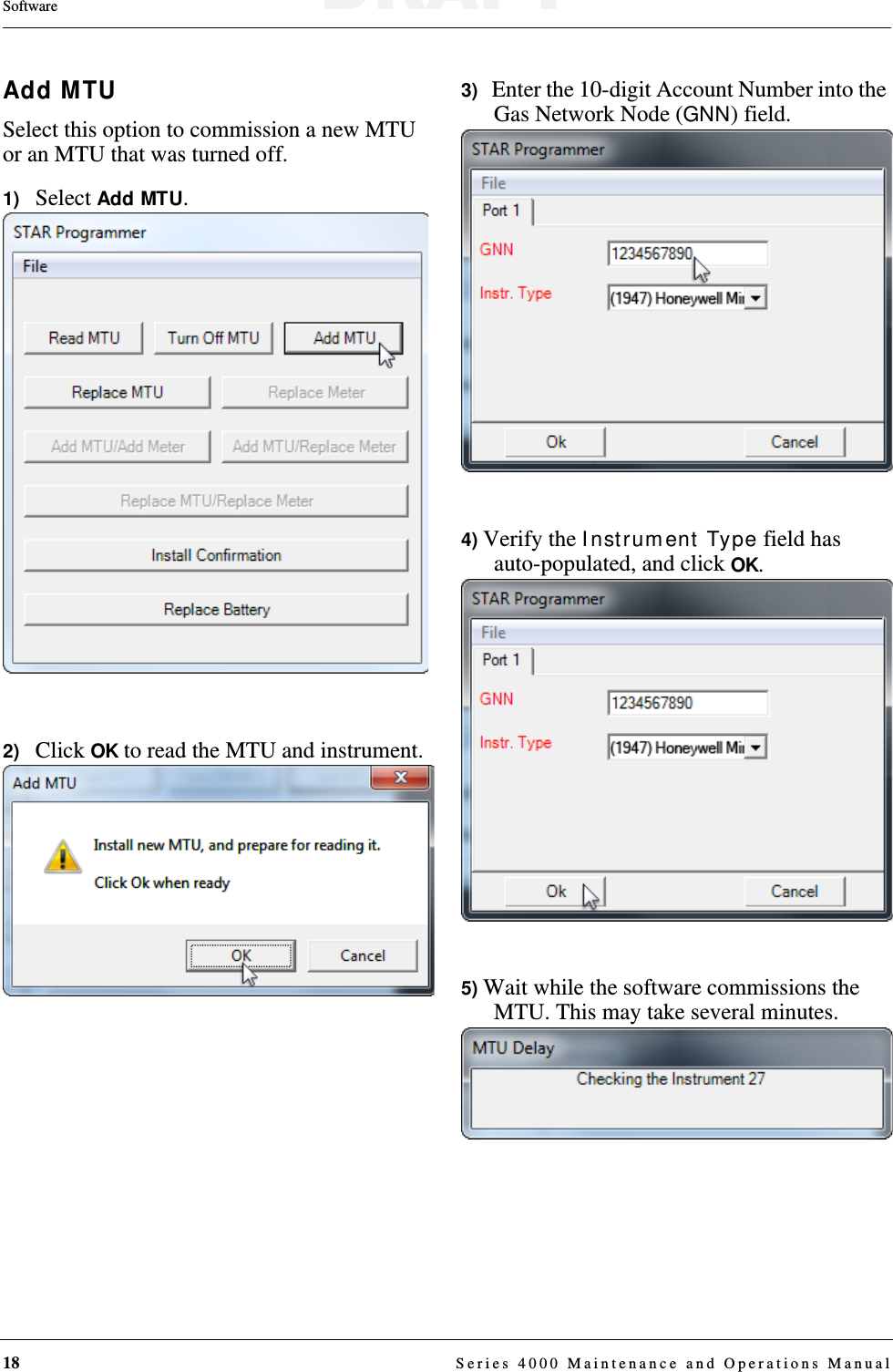 18  Series 4000 Maintenance and Operations ManualSoftwareAdd MTUSelect this option to commission a new MTU or an MTU that was turned off.1)   Select Add MTU.2)   Click OK to read the MTU and instrument.3)   Enter the 10-digit Account Number into the Gas Network Node (GNN) field.4) Verify the Instrument Type field has auto-populated, and click OK.5) Wait while the software commissions the MTU. This may take several minutes.DRAFT