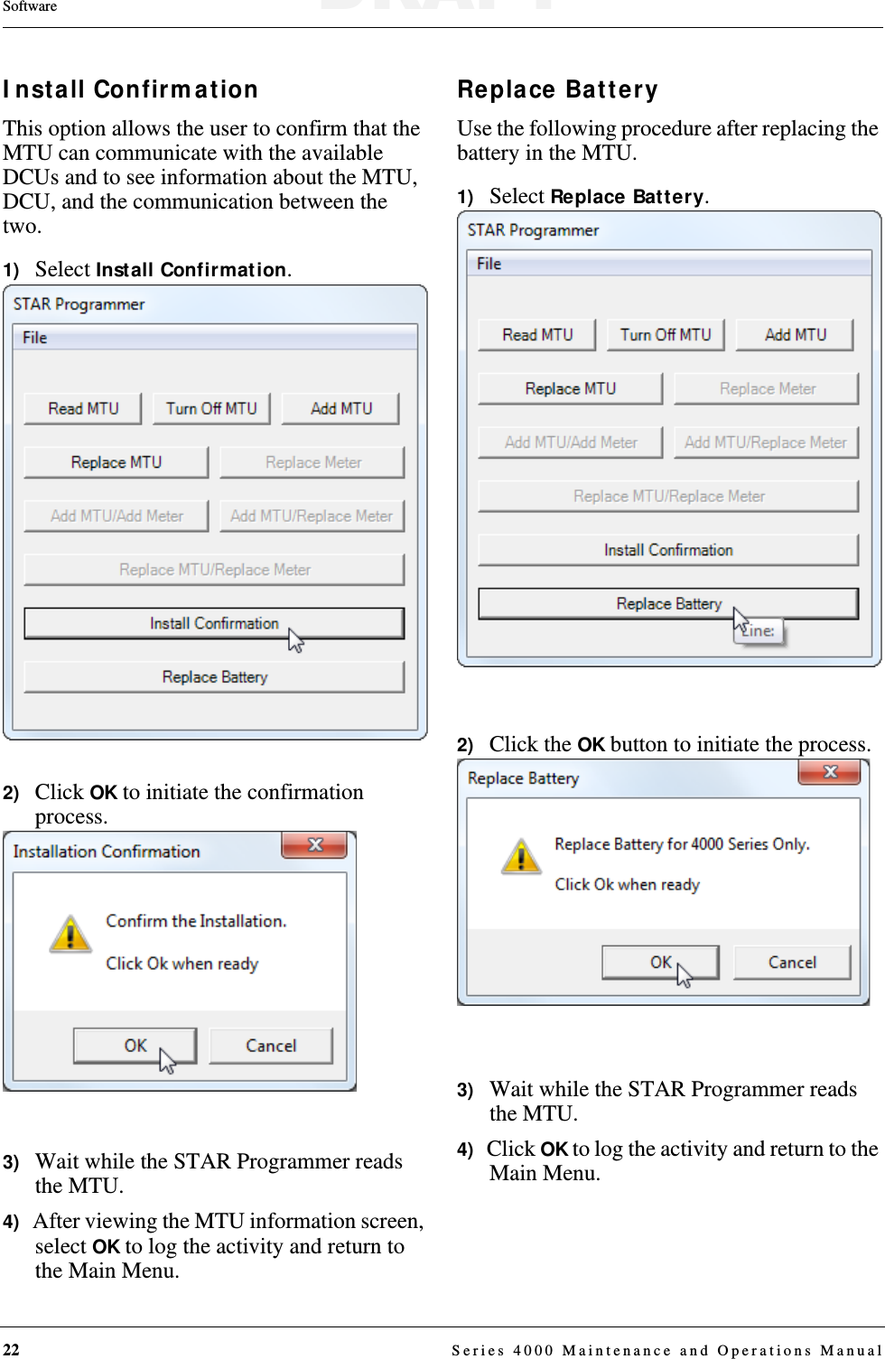 22  Series 4000 Maintenance and Operations ManualSoftwareInstall ConfirmationThis option allows the user to confirm that the MTU can communicate with the available DCUs and to see information about the MTU, DCU, and the communication between the two. 1)   Select Install Confirmation.2)   Click OK to initiate the confirmation process.3)   Wait while the STAR Programmer reads the MTU.4)   After viewing the MTU information screen, select OK to log the activity and return to the Main Menu.Replace BatteryUse the following procedure after replacing the battery in the MTU.1)   Select Replace Battery.2)   Click the OK button to initiate the process.3)   Wait while the STAR Programmer reads the MTU.4)   Click OK to log the activity and return to the Main Menu.DRAFT