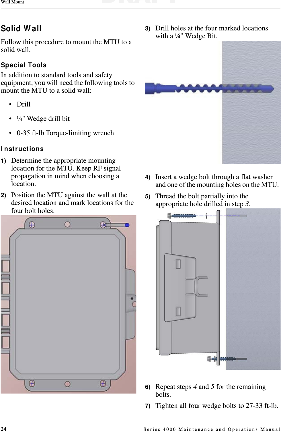 24  Series 4000 Maintenance and Operations ManualWall MountSolid WallFollow this procedure to mount the MTU to a solid wall.Special ToolsIn addition to standard tools and safety equipment, you will need the following tools to mount the MTU to a solid wall:• Drill• ¼&quot; Wedge drill bit • 0-35 ft-lb Torque-limiting wrenchInstructions1)   Determine the appropriate mounting location for the MTU. Keep RF signal propagation in mind when choosing a location.2)   Position the MTU against the wall at the desired location and mark locations for the four bolt holes.3)   Drill holes at the four marked locations with a ¼&quot; Wedge Bit.4)   Insert a wedge bolt through a flat washer and one of the mounting holes on the MTU. 5)   Thread the bolt partially into the appropriate hole drilled in step 3.6)   Repeat steps 4 and 5 for the remaining bolts.7)   Tighten all four wedge bolts to 27-33 ft-lb.DRAFT