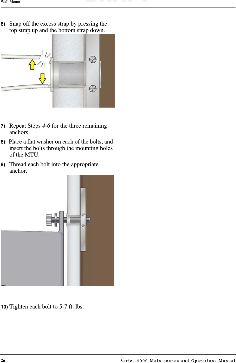 26  Series 4000 Maintenance and Operations ManualWall Mount6)   Snap off the excess strap by pressing the top strap up and the bottom strap down.7)   Repeat Steps 4-6 for the three remaining anchors.8)   Place a flat washer on each of the bolts, and insert the bolts through the mounting holes of the MTU.9)   Thread each bolt into the appropriate anchor.10) Tighten each bolt to 5-7 ft. lbs.DRAFT