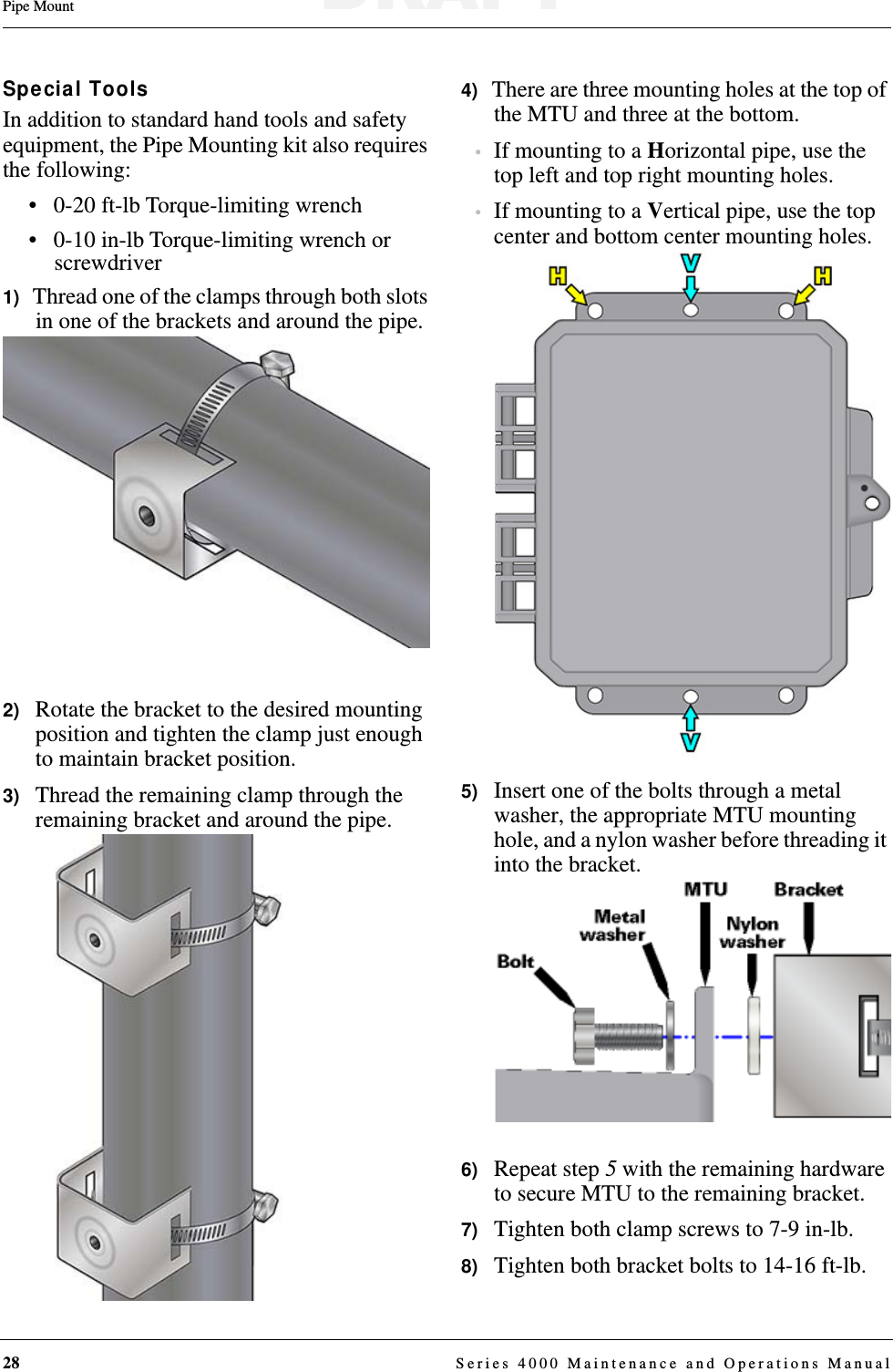 28  Series 4000 Maintenance and Operations ManualPipe MountSpecial ToolsIn addition to standard hand tools and safety equipment, the Pipe Mounting kit also requires the following:• 0-20 ft-lb Torque-limiting wrench• 0-10 in-lb Torque-limiting wrench or screwdriver1)   Thread one of the clamps through both slots in one of the brackets and around the pipe.2)   Rotate the bracket to the desired mounting position and tighten the clamp just enough to maintain bracket position.3)   Thread the remaining clamp through the remaining bracket and around the pipe.4)   There are three mounting holes at the top of the MTU and three at the bottom.•If mounting to a Horizontal pipe, use the top left and top right mounting holes.•If mounting to a Vertical pipe, use the top center and bottom center mounting holes.5)   Insert one of the bolts through a metal washer, the appropriate MTU mounting hole, and a nylon washer before threading it into the bracket.6)   Repeat step 5 with the remaining hardware to secure MTU to the remaining bracket.7)   Tighten both clamp screws to 7-9 in-lb.8)   Tighten both bracket bolts to 14-16 ft-lb.DRAFT