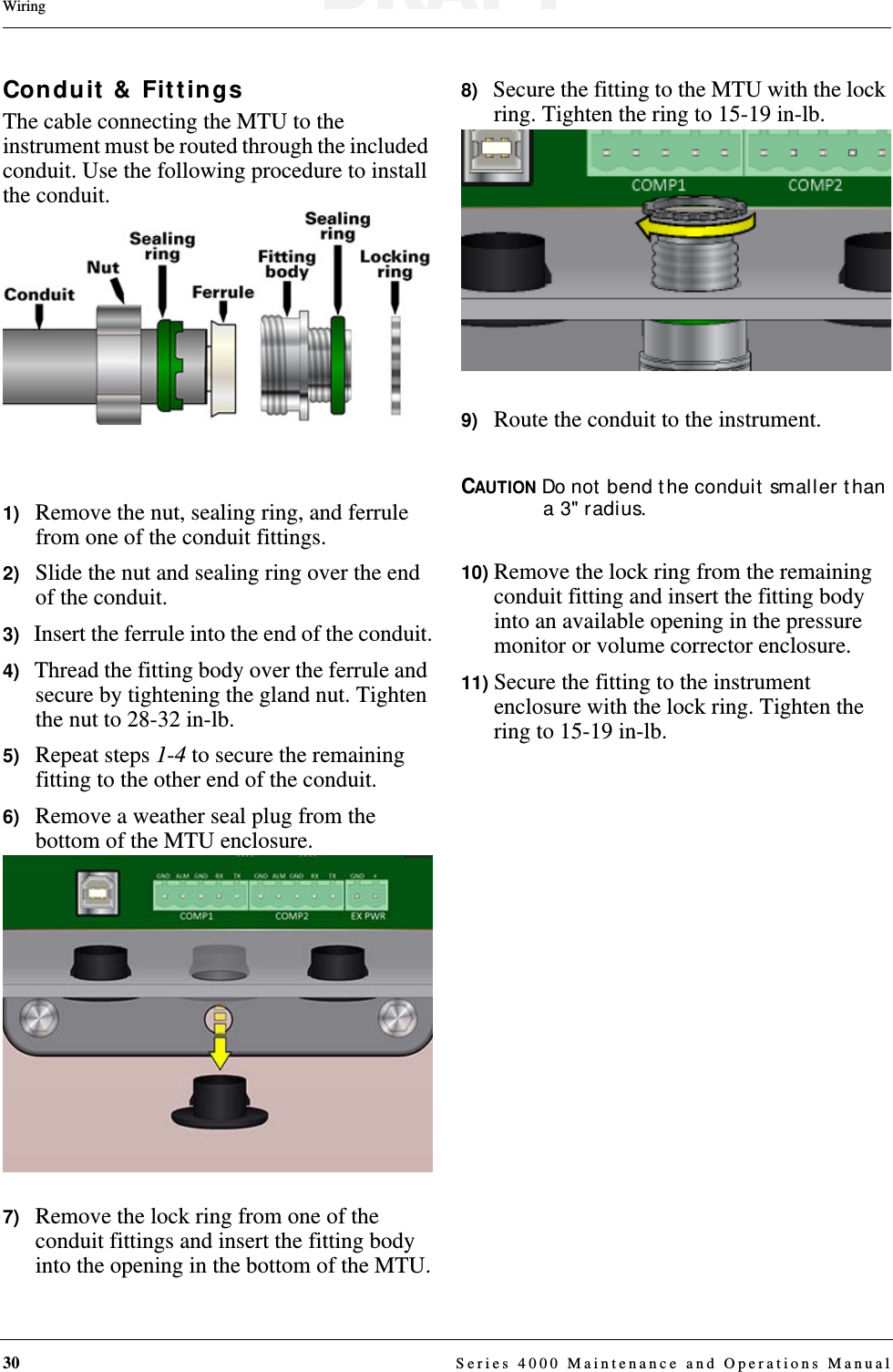 30  Series 4000 Maintenance and Operations ManualWiringConduit &amp; FittingsThe cable connecting the MTU to the instrument must be routed through the included conduit. Use the following procedure to install the conduit.1)   Remove the nut, sealing ring, and ferrule from one of the conduit fittings.2)   Slide the nut and sealing ring over the end of the conduit.3)   Insert the ferrule into the end of the conduit.4)   Thread the fitting body over the ferrule and secure by tightening the gland nut. Tighten the nut to 28-32 in-lb.5)   Repeat steps 1-4 to secure the remaining fitting to the other end of the conduit.6)   Remove a weather seal plug from the bottom of the MTU enclosure. 7)   Remove the lock ring from one of the conduit fittings and insert the fitting body into the opening in the bottom of the MTU.8)   Secure the fitting to the MTU with the lock ring. Tighten the ring to 15-19 in-lb.9)   Route the conduit to the instrument.CAUTION Do not bend the conduit smaller than a 3&quot; radius.10) Remove the lock ring from the remaining conduit fitting and insert the fitting body into an available opening in the pressure monitor or volume corrector enclosure.11) Secure the fitting to the instrument enclosure with the lock ring. Tighten the ring to 15-19 in-lb.DRAFT