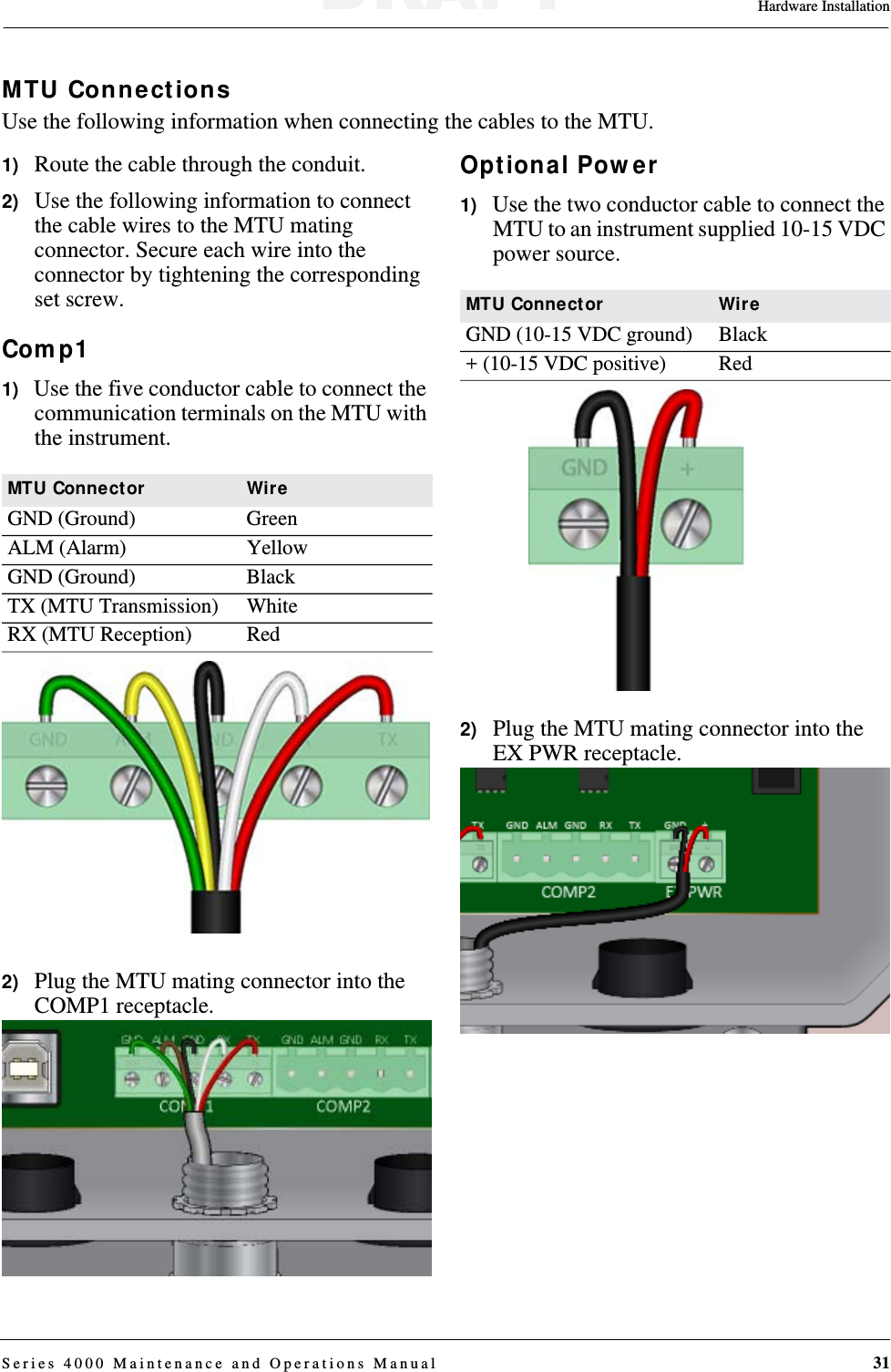 Hardware InstallationSeries 4000 Maintenance and Operations Manual 31MTU ConnectionsUse the following information when connecting the cables to the MTU.1)   Route the cable through the conduit.2)   Use the following information to connect the cable wires to the MTU mating connector. Secure each wire into the connector by tightening the corresponding set screw.Comp11)   Use the five conductor cable to connect the communication terminals on the MTU with the instrument.2)   Plug the MTU mating connector into the COMP1 receptacle.Optional Power1)   Use the two conductor cable to connect the MTU to an instrument supplied 10-15 VDC power source.2)   Plug the MTU mating connector into the EX PWR receptacle.MTU Connector WireGND (Ground) GreenALM (Alarm) YellowGND (Ground) BlackTX (MTU Transmission) WhiteRX (MTU Reception) RedMTU Connector WireGND (10-15 VDC ground) Black+ (10-15 VDC positive) RedDRAFT