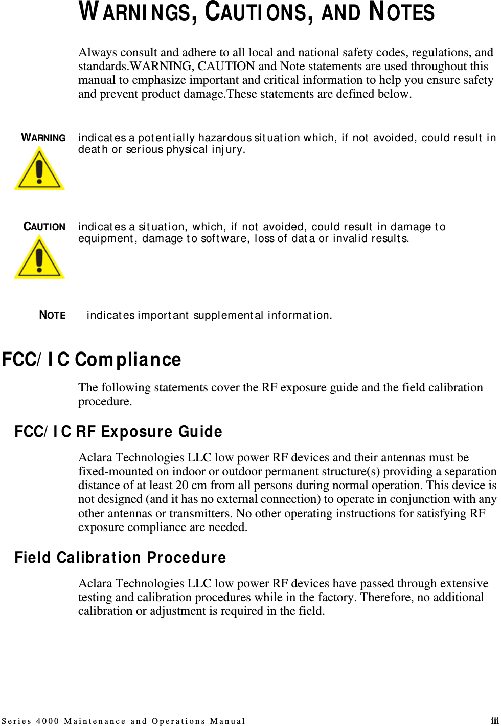 Series 4000 Maintenance and Operations Manual iiiWARNINGS, CAUTIONS, AND NOTESAlways consult and adhere to all local and national safety codes, regulations, and standards.WARNING, CAUTION and Note statements are used throughout this manual to emphasize important and critical information to help you ensure safety and prevent product damage.These statements are defined below.WARNINGindicates a potentially hazardous situation which, if not avoided, could result in death or serious physical injury.CAUTIONindicates a situation, which, if not avoided, could result in damage to equipment, damage to software, loss of data or invalid results.NOTEindicates important supplemental information.FCC/IC ComplianceThe following statements cover the RF exposure guide and the field calibration procedure.FCC/IC RF Exposure GuideAclara Technologies LLC low power RF devices and their antennas must be fixed-mounted on indoor or outdoor permanent structure(s) providing a separation distance of at least 20 cm from all persons during normal operation. This device is not designed (and it has no external connection) to operate in conjunction with any other antennas or transmitters. No other operating instructions for satisfying RF exposure compliance are needed.Field Calibration ProcedureAclara Technologies LLC low power RF devices have passed through extensive testing and calibration procedures while in the factory. Therefore, no additional calibration or adjustment is required in the field.DRAFT