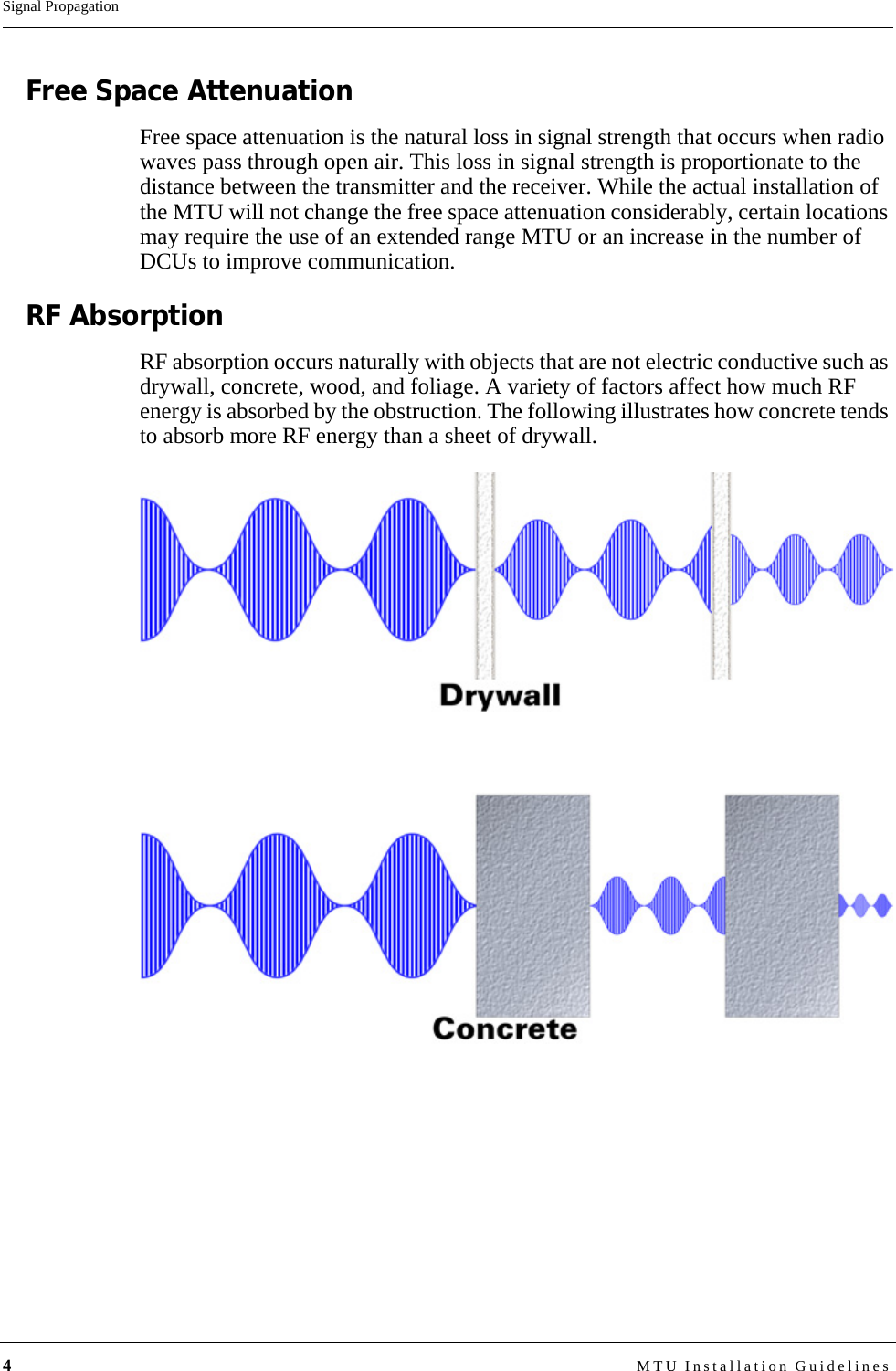 4MTU Installation GuidelinesSignal PropagationFree Space AttenuationFree space attenuation is the natural loss in signal strength that occurs when radio waves pass through open air. This loss in signal strength is proportionate to the distance between the transmitter and the receiver. While the actual installation of the MTU will not change the free space attenuation considerably, certain locations may require the use of an extended range MTU or an increase in the number of DCUs to improve communication.RF AbsorptionRF absorption occurs naturally with objects that are not electric conductive such as drywall, concrete, wood, and foliage. A variety of factors affect how much RF energy is absorbed by the obstruction. The following illustrates how concrete tends to absorb more RF energy than a sheet of drywall.