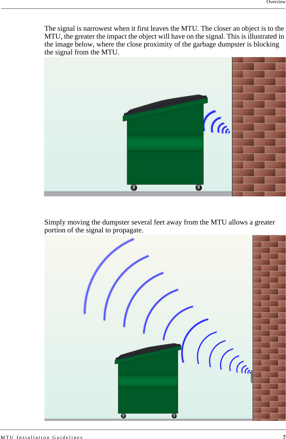 OverviewMTU Installation Guidelines 7The signal is narrowest when it first leaves the MTU. The closer an object is to the MTU, the greater the impact the object will have on the signal. This is illustrated in the image below, where the close proximity of the garbage dumpster is blocking the signal from the MTU.Simply moving the dumpster several feet away from the MTU allows a greater portion of the signal to propagate.