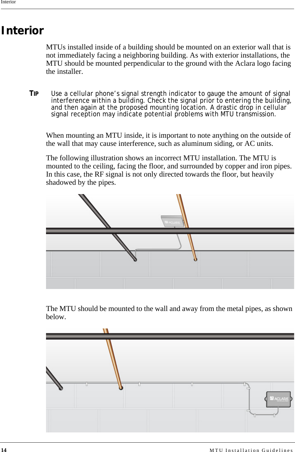 14 MTU Installation GuidelinesInteriorInteriorMTUs installed inside of a building should be mounted on an exterior wall that is not immediately facing a neighboring building. As with exterior installations, the MTU should be mounted perpendicular to the ground with the Aclara logo facing the installer. TIPUse a cellular phone’s signal strength indicator to gauge the amount of signal interference within a building. Check the signal prior to entering the building, and then again at the proposed mounting location. A drastic drop in cellular signal reception may indicate potential problems with MTU transmission.When mounting an MTU inside, it is important to note anything on the outside of the wall that may cause interference, such as aluminum siding, or AC units.The following illustration shows an incorrect MTU installation. The MTU is mounted to the ceiling, facing the floor, and surrounded by copper and iron pipes. In this case, the RF signal is not only directed towards the floor, but heavily shadowed by the pipes.The MTU should be mounted to the wall and away from the metal pipes, as shown below.