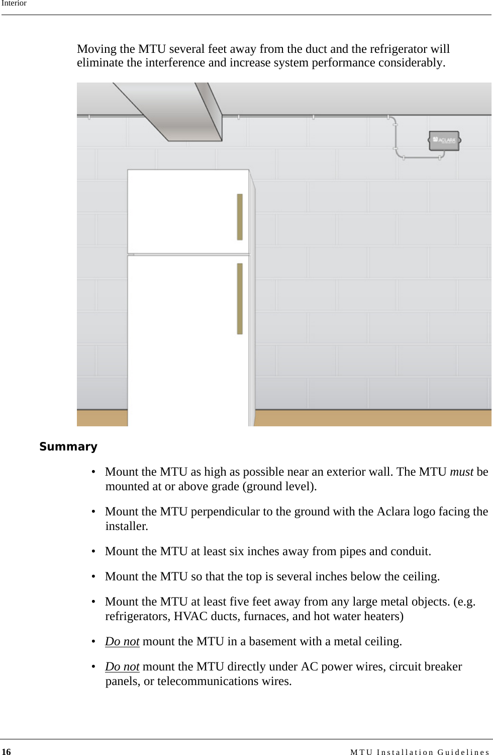 16 MTU Installation GuidelinesInteriorMoving the MTU several feet away from the duct and the refrigerator will eliminate the interference and increase system performance considerably.Summary• Mount the MTU as high as possible near an exterior wall. The MTU must be mounted at or above grade (ground level).• Mount the MTU perpendicular to the ground with the Aclara logo facing the installer.• Mount the MTU at least six inches away from pipes and conduit.• Mount the MTU so that the top is several inches below the ceiling.• Mount the MTU at least five feet away from any large metal objects. (e.g. refrigerators, HVAC ducts, furnaces, and hot water heaters)•Do not mount the MTU in a basement with a metal ceiling.•Do not mount the MTU directly under AC power wires, circuit breaker panels, or telecommunications wires.