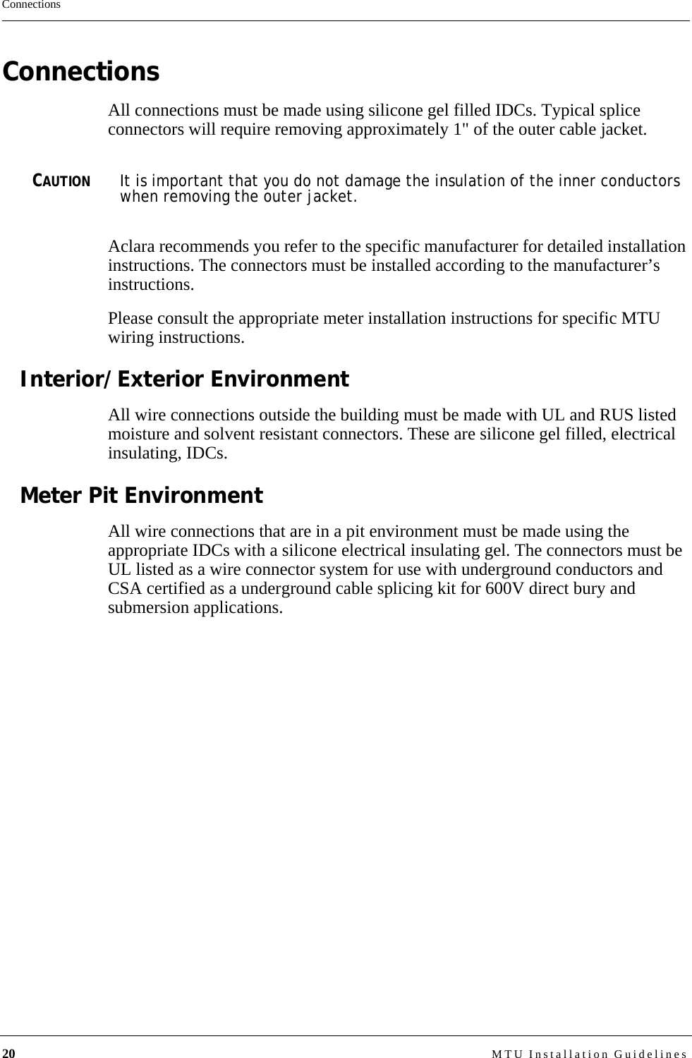 20 MTU Installation GuidelinesConnectionsConnectionsAll connections must be made using silicone gel filled IDCs. Typical splice connectors will require removing approximately 1&quot; of the outer cable jacket. CAUTIONIt is important that you do not damage the insulation of the inner conductors when removing the outer jacket.Aclara recommends you refer to the specific manufacturer for detailed installation instructions. The connectors must be installed according to the manufacturer’s instructions.Please consult the appropriate meter installation instructions for specific MTU wiring instructions.Interior/Exterior EnvironmentAll wire connections outside the building must be made with UL and RUS listed moisture and solvent resistant connectors. These are silicone gel filled, electrical insulating, IDCs.Meter Pit EnvironmentAll wire connections that are in a pit environment must be made using the appropriate IDCs with a silicone electrical insulating gel. The connectors must be UL listed as a wire connector system for use with underground conductors and CSA certified as a underground cable splicing kit for 600V direct bury and submersion applications.