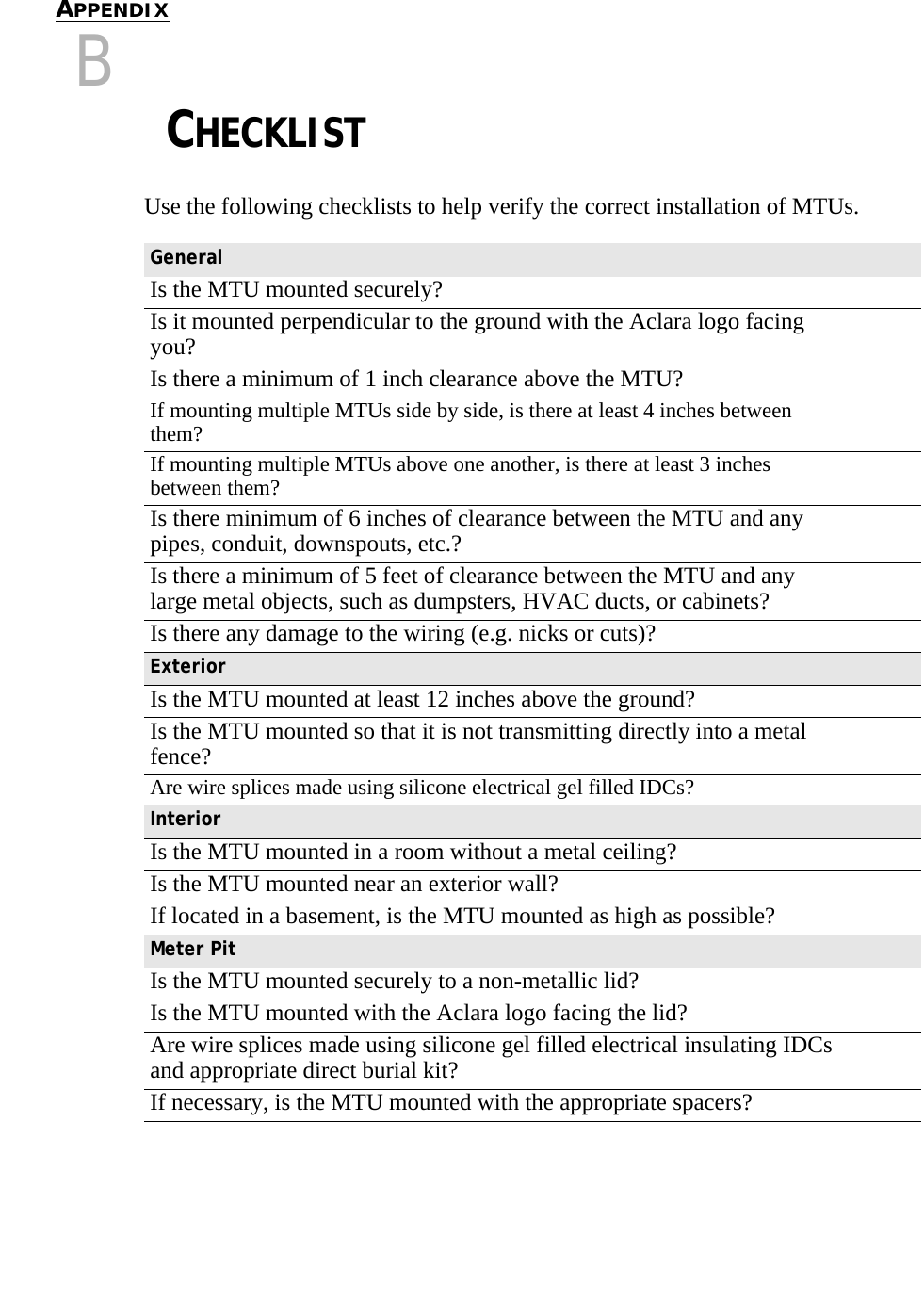 CHAPTER 0APPENDIXBCHAPTER 0CHECKLISTUse the following checklists to help verify the correct installation of MTUs.GeneralIs the MTU mounted securely?Is it mounted perpendicular to the ground with the Aclara logo facing you?Is there a minimum of 1 inch clearance above the MTU?If mounting multiple MTUs side by side, is there at least 4 inches between them?If mounting multiple MTUs above one another, is there at least 3 inches between them?Is there minimum of 6 inches of clearance between the MTU and any pipes, conduit, downspouts, etc.?Is there a minimum of 5 feet of clearance between the MTU and any large metal objects, such as dumpsters, HVAC ducts, or cabinets?Is there any damage to the wiring (e.g. nicks or cuts)?ExteriorIs the MTU mounted at least 12 inches above the ground?Is the MTU mounted so that it is not transmitting directly into a metal fence?Are wire splices made using silicone electrical gel filled IDCs?InteriorIs the MTU mounted in a room without a metal ceiling?Is the MTU mounted near an exterior wall?If located in a basement, is the MTU mounted as high as possible?Meter PitIs the MTU mounted securely to a non-metallic lid?Is the MTU mounted with the Aclara logo facing the lid?Are wire splices made using silicone gel filled electrical insulating IDCs and appropriate direct burial kit?If necessary, is the MTU mounted with the appropriate spacers?