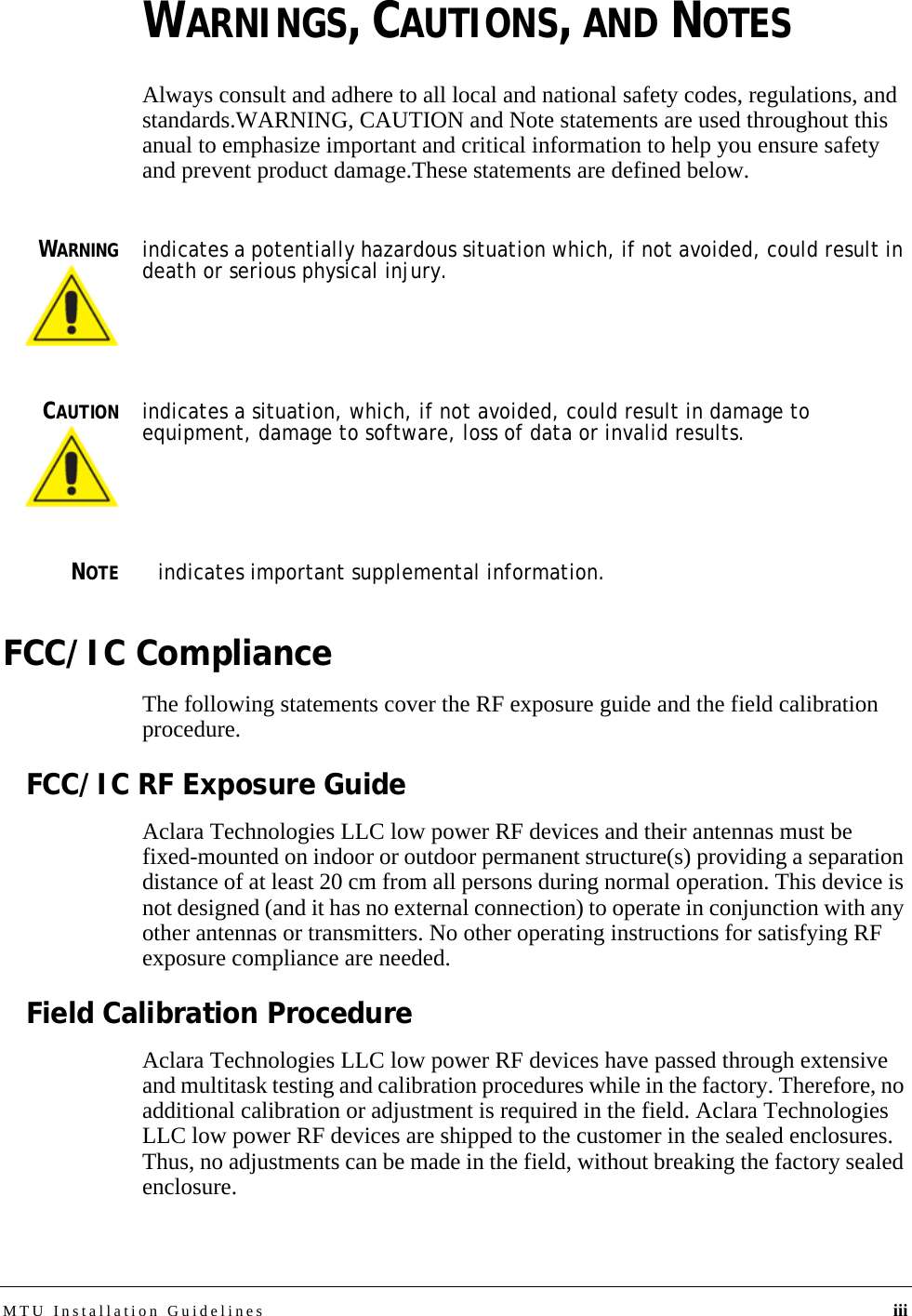 MTU Installation Guidelines iiiWARNINGS, CAUTIONS, AND NOTESAlways consult and adhere to all local and national safety codes, regulations, and standards.WARNING, CAUTION and Note statements are used throughout this anual to emphasize important and critical information to help you ensure safety and prevent product damage.These statements are defined below.WARNINGindicates a potentially hazardous situation which, if not avoided, could result in death or serious physical injury.CAUTIONindicates a situation, which, if not avoided, could result in damage to equipment, damage to software, loss of data or invalid results.NOTEindicates important supplemental information.FCC/IC ComplianceThe following statements cover the RF exposure guide and the field calibration procedure.FCC/IC RF Exposure GuideAclara Technologies LLC low power RF devices and their antennas must be fixed-mounted on indoor or outdoor permanent structure(s) providing a separation distance of at least 20 cm from all persons during normal operation. This device is not designed (and it has no external connection) to operate in conjunction with any other antennas or transmitters. No other operating instructions for satisfying RF exposure compliance are needed.Field Calibration ProcedureAclara Technologies LLC low power RF devices have passed through extensive and multitask testing and calibration procedures while in the factory. Therefore, no additional calibration or adjustment is required in the field. Aclara Technologies LLC low power RF devices are shipped to the customer in the sealed enclosures. Thus, no adjustments can be made in the field, without breaking the factory sealed enclosure.