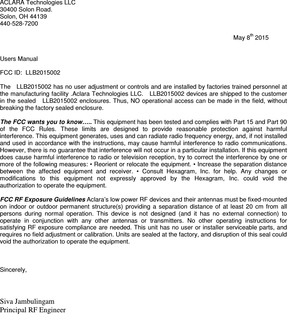 ACLARA Technologies LLC 30400 Solon Road. Solon, OH 44139 440-528-7200                                                                                                                                           May 8th 2015   Users Manual  FCC ID:  LLB2015002  The   LLB2015002 has no user adjustment or controls and are installed by factories trained personnel at the manufacturing facility .Aclara Technologies LLC.   LLB2015002 devices are shipped to the customer in the sealed   LLB2015002 enclosures. Thus, NO operational access can be made in the field, without breaking the factory sealed enclosure.  The FCC wants you to know….. This equipment has been tested and complies with Part 15 and Part 90 of  the  FCC  Rules.  These  limits  are  designed  to  provide  reasonable  protection  against  harmful interference. This equipment generates, uses and can radiate radio frequency energy, and, if not installed and used in accordance with the instructions, may cause harmful interference to radio communications. However, there is no guarantee that interference will not occur in a particular installation. If this equipment does cause harmful interference to radio or television reception, try to correct the interference by one or more of the following measures: • Reorient or relocate the equipment. • Increase the separation distance between  the  affected  equipment  and  receiver.  •  Consult  Hexagram,  Inc.  for  help.  Any  changes  or modifications  to  this  equipment  not  expressly  approved  by  the  Hexagram,  Inc.  could  void  the authorization to operate the equipment.   FCC RF Exposure Guidelines Aclara’s low power RF devices and their antennas must be fixed-mounted on  indoor  or  outdoor  permanent  structure(s)  providing  a  separation  distance  of  at  least  20  cm  from  all persons  during  normal  operation.  This  device  is  not  designed  (and  it  has  no  external  connection)  to operate  in  conjunction  with  any  other  antennas  or  transmitters.  No  other  operating  instructions  for satisfying RF exposure compliance are needed. This unit has no user or installer serviceable parts, and requires no field adjustment or calibration. Units are sealed at the factory, and disruption of this seal could void the authorization to operate the equipment.    Sincerely,    Siva Jambulingam Principal RF Engineer  