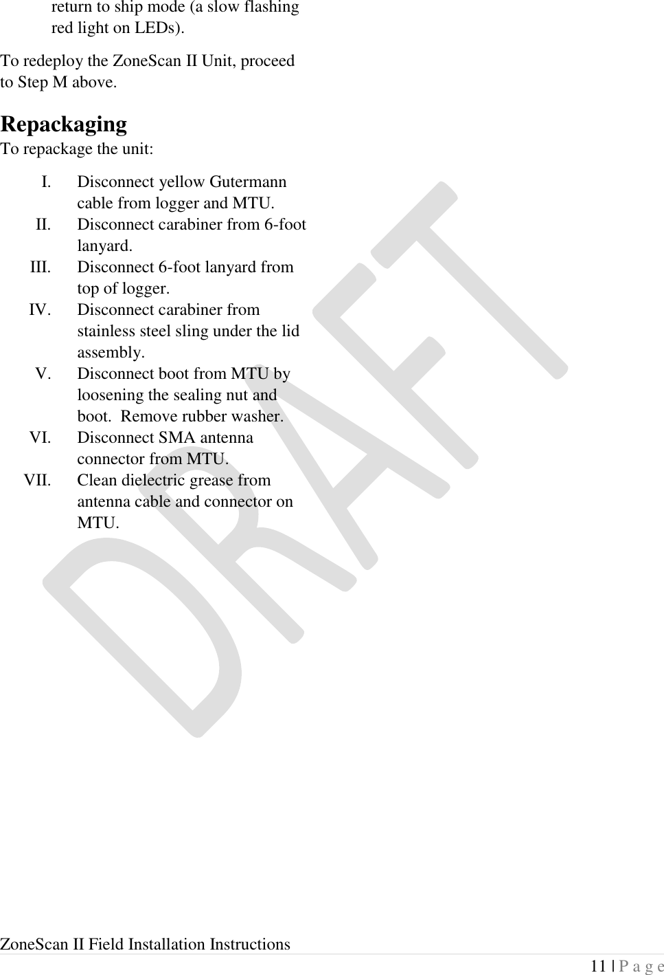  ZoneScan II Field Installation Instructions 11 | P a g e  return to ship mode (a slow flashing red light on LEDs). To redeploy the ZoneScan II Unit, proceed to Step M above. Repackaging To repackage the unit: I. Disconnect yellow Gutermann cable from logger and MTU.   II. Disconnect carabiner from 6-foot lanyard. III. Disconnect 6-foot lanyard from top of logger. IV. Disconnect carabiner from stainless steel sling under the lid assembly.  V. Disconnect boot from MTU by loosening the sealing nut and boot.  Remove rubber washer. VI. Disconnect SMA antenna connector from MTU. VII. Clean dielectric grease from antenna cable and connector on MTU. 