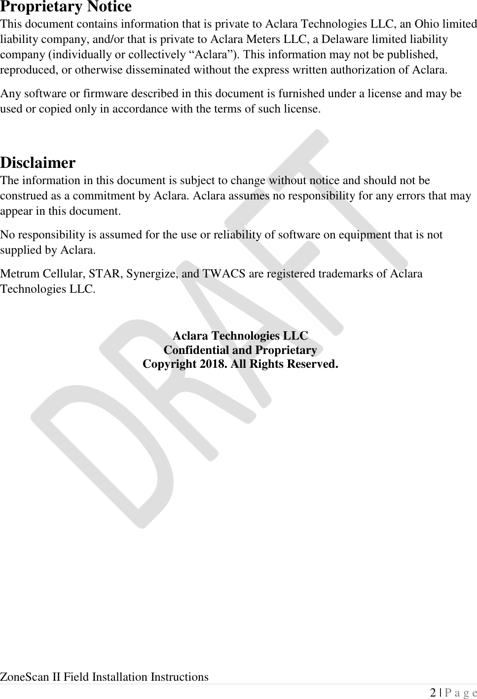  ZoneScan II Field Installation Instructions 2 | P a g e  Proprietary Notice This document contains information that is private to Aclara Technologies LLC, an Ohio limited liability company, and/or that is private to Aclara Meters LLC, a Delaware limited liability company (individually or collectively “Aclara”). This information may not be published, reproduced, or otherwise disseminated without the express written authorization of Aclara. Any software or firmware described in this document is furnished under a license and may be used or copied only in accordance with the terms of such license.  Disclaimer The information in this document is subject to change without notice and should not be construed as a commitment by Aclara. Aclara assumes no responsibility for any errors that may appear in this document. No responsibility is assumed for the use or reliability of software on equipment that is not supplied by Aclara. Metrum Cellular, STAR, Synergize, and TWACS are registered trademarks of Aclara Technologies LLC.  Aclara Technologies LLC Confidential and Proprietary Copyright 2018. All Rights Reserved.    