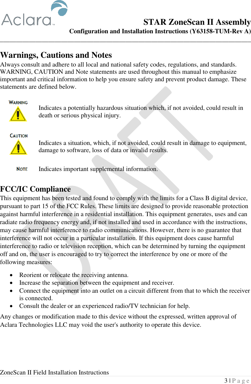  ZoneScan II Field Installation Instructions 3 | P a g e  STAR ZoneScan II Assembly Configuration and Installation Instructions (Y63158-TUM-Rev A) ______________________________________________________________________________ Warnings, Cautions and Notes Always consult and adhere to all local and national safety codes, regulations, and standards. WARNING, CAUTION and Note statements are used throughout this manual to emphasize important and critical information to help you ensure safety and prevent product damage. These statements are defined below.  Indicates a potentially hazardous situation which, if not avoided, could result in death or serious physical injury.  Indicates a situation, which, if not avoided, could result in damage to equipment, damage to software, loss of data or invalid results.  Indicates important supplemental information.  FCC/IC Compliance This equipment has been tested and found to comply with the limits for a Class B digital device, pursuant to part 15 of the FCC Rules. These limits are designed to provide reasonable protection against harmful interference in a residential installation. This equipment generates, uses and can radiate radio frequency energy and, if not installed and used in accordance with the instructions, may cause harmful interference to radio communications. However, there is no guarantee that interference will not occur in a particular installation. If this equipment does cause harmful interference to radio or television reception, which can be determined by turning the equipment off and on, the user is encouraged to try to correct the interference by one or more of the following measures: • Reorient or relocate the receiving antenna. • Increase the separation between the equipment and receiver. • Connect the equipment into an outlet on a circuit different from that to which the receiver is connected. • Consult the dealer or an experienced radio/TV technician for help. Any changes or modification made to this device without the expressed, written approval of Aclara Technologies LLC may void the user&apos;s authority to operate this device.    