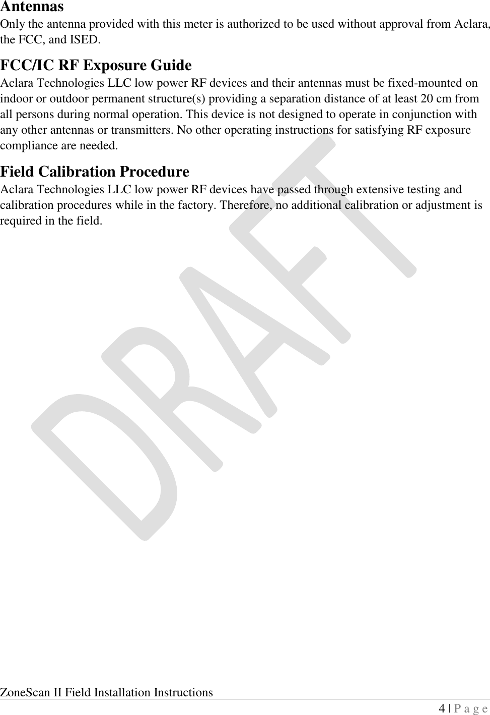  ZoneScan II Field Installation Instructions 4 | P a g e  Antennas Only the antenna provided with this meter is authorized to be used without approval from Aclara, the FCC, and ISED. FCC/IC RF Exposure Guide Aclara Technologies LLC low power RF devices and their antennas must be fixed-mounted on indoor or outdoor permanent structure(s) providing a separation distance of at least 20 cm from all persons during normal operation. This device is not designed to operate in conjunction with any other antennas or transmitters. No other operating instructions for satisfying RF exposure compliance are needed. Field Calibration Procedure Aclara Technologies LLC low power RF devices have passed through extensive testing and calibration procedures while in the factory. Therefore, no additional calibration or adjustment is required in the field.     