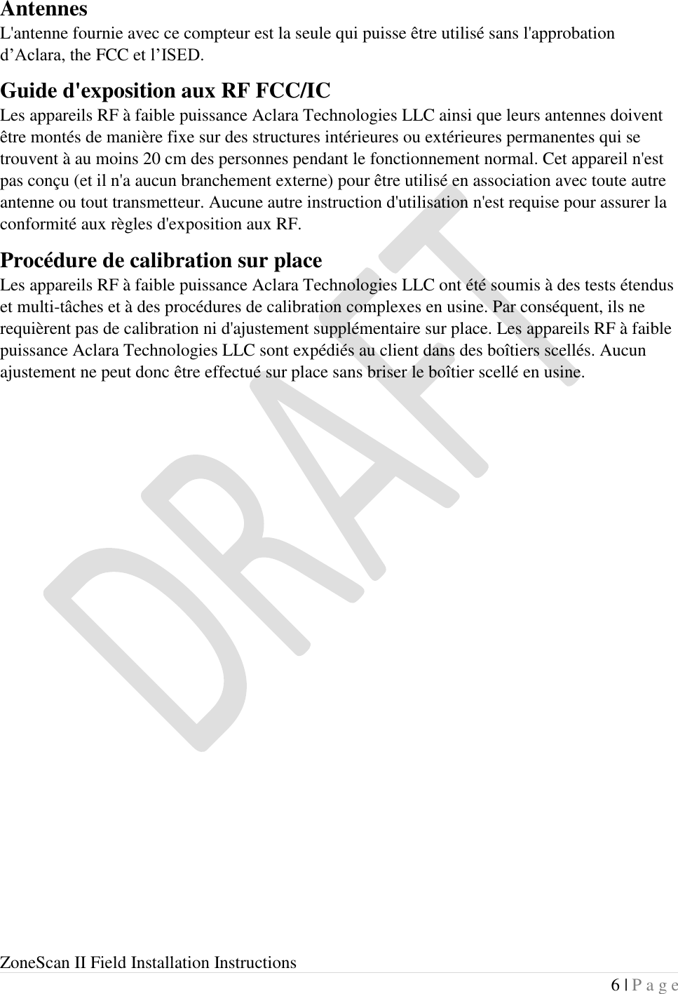  ZoneScan II Field Installation Instructions 6 | P a g e  Antennes L&apos;antenne fournie avec ce compteur est la seule qui puisse être utilisé sans l&apos;approbation d’Aclara, the FCC et l’ISED. Guide d&apos;exposition aux RF FCC/IC Les appareils RF à faible puissance Aclara Technologies LLC ainsi que leurs antennes doivent être montés de manière fixe sur des structures intérieures ou extérieures permanentes qui se trouvent à au moins 20 cm des personnes pendant le fonctionnement normal. Cet appareil n&apos;est pas conçu (et il n&apos;a aucun branchement externe) pour être utilisé en association avec toute autre antenne ou tout transmetteur. Aucune autre instruction d&apos;utilisation n&apos;est requise pour assurer la conformité aux règles d&apos;exposition aux RF. Procédure de calibration sur place Les appareils RF à faible puissance Aclara Technologies LLC ont été soumis à des tests étendus et multi-tâches et à des procédures de calibration complexes en usine. Par conséquent, ils ne requièrent pas de calibration ni d&apos;ajustement supplémentaire sur place. Les appareils RF à faible puissance Aclara Technologies LLC sont expédiés au client dans des boîtiers scellés. Aucun ajustement ne peut donc être effectué sur place sans briser le boîtier scellé en usine.     