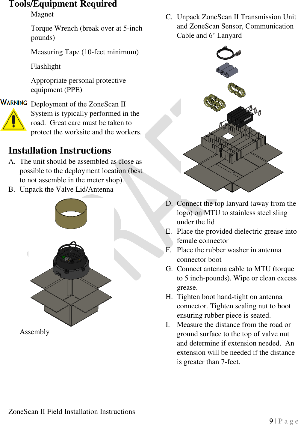  ZoneScan II Field Installation Instructions 9 | P a g e  Tools/Equipment Required Magnet Torque Wrench (break over at 5-inch pounds) Measuring Tape (10-feet minimum) Flashlight Appropriate personal protective equipment (PPE) Deployment of the ZoneScan II System is typically performed in the road.  Great care must be taken to protect the worksite and the workers. Installation Instructions A. The unit should be assembled as close as possible to the deployment location (best to not assemble in the meter shop). B. Unpack the Valve Lid/Antenna Assembly       C. Unpack ZoneScan II Transmission Unit and ZoneScan Sensor, Communication Cable and 6’ Lanyard D. Connect the top lanyard (away from the logo) on MTU to stainless steel sling under the lid E. Place the provided dielectric grease into female connector F. Place the rubber washer in antenna connector boot G. Connect antenna cable to MTU (torque to 5 inch-pounds). Wipe or clean excess grease. H. Tighten boot hand-tight on antenna connector. Tighten sealing nut to boot ensuring rubber piece is seated. I. Measure the distance from the road or ground surface to the top of valve nut and determine if extension needed.  An extension will be needed if the distance is greater than 7-feet. 