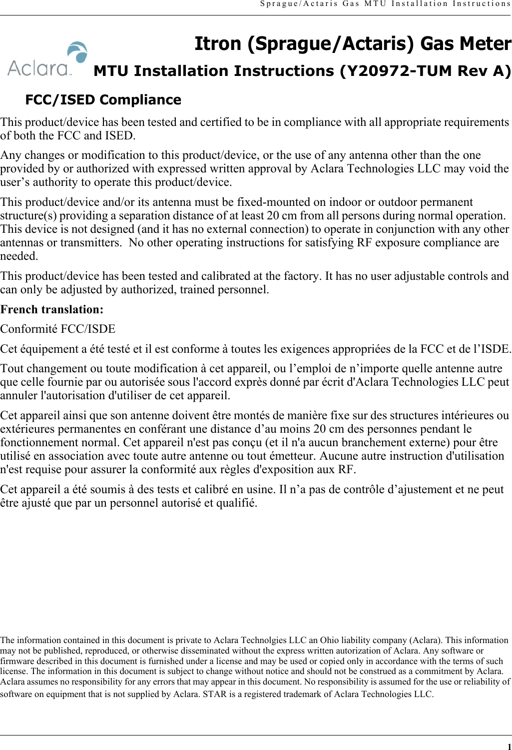 1Sprague/Actaris Gas MTU Installation InstructionsItron (Sprague/Actaris) Gas MeterMTU Installation Instructions (Y20972-TUM Rev A)FCC/ISED ComplianceThis product/device has been tested and certified to be in compliance with all appropriate requirements of both the FCC and ISED.Any changes or modification to this product/device, or the use of any antenna other than the one provided by or authorized with expressed written approval by Aclara Technologies LLC may void the user’s authority to operate this product/device. This product/device and/or its antenna must be fixed-mounted on indoor or outdoor permanent structure(s) providing a separation distance of at least 20 cm from all persons during normal operation.  This device is not designed (and it has no external connection) to operate in conjunction with any other antennas or transmitters.  No other operating instructions for satisfying RF exposure compliance are needed.This product/device has been tested and calibrated at the factory. It has no user adjustable controls and can only be adjusted by authorized, trained personnel. French translation:Conformité FCC/ISDECet équipement a été testé et il est conforme à toutes les exigences appropriées de la FCC et de l’ISDE.Tout changement ou toute modification à cet appareil, ou l’emploi de n’importe quelle antenne autre que celle fournie par ou autorisée sous l&apos;accord exprès donné par écrit d&apos;Aclara Technologies LLC peut annuler l&apos;autorisation d&apos;utiliser de cet appareil.Cet appareil ainsi que son antenne doivent être montés de manière fixe sur des structures intérieures ou extérieures permanentes en conférant une distance d’au moins 20 cm des personnes pendant le fonctionnement normal. Cet appareil n&apos;est pas conçu (et il n&apos;a aucun branchement externe) pour être utilisé en association avec toute autre antenne ou tout émetteur. Aucune autre instruction d&apos;utilisation n&apos;est requise pour assurer la conformité aux règles d&apos;exposition aux RF.Cet appareil a été soumis à des tests et calibré en usine. Il n’a pas de contrôle d’ajustement et ne peut être ajusté que par un personnel autorisé et qualifié.The information contained in this document is private to Aclara Technolgies LLC an Ohio liability company (Aclara). This information may not be published, reproduced, or otherwise disseminated without the express written autorization of Aclara. Any software or firmware described in this document is furnished under a license and may be used or copied only in accordance with the terms of such license. The information in this document is subject to change without notice and should not be construed as a commitment by Aclara. Aclara assumes no responsibility for any errors that may appear in this document. No responsibility is assumed for the use or reliability of software on equipment that is not supplied by Aclara. STAR is a registered trademark of Aclara Technologies LLC.