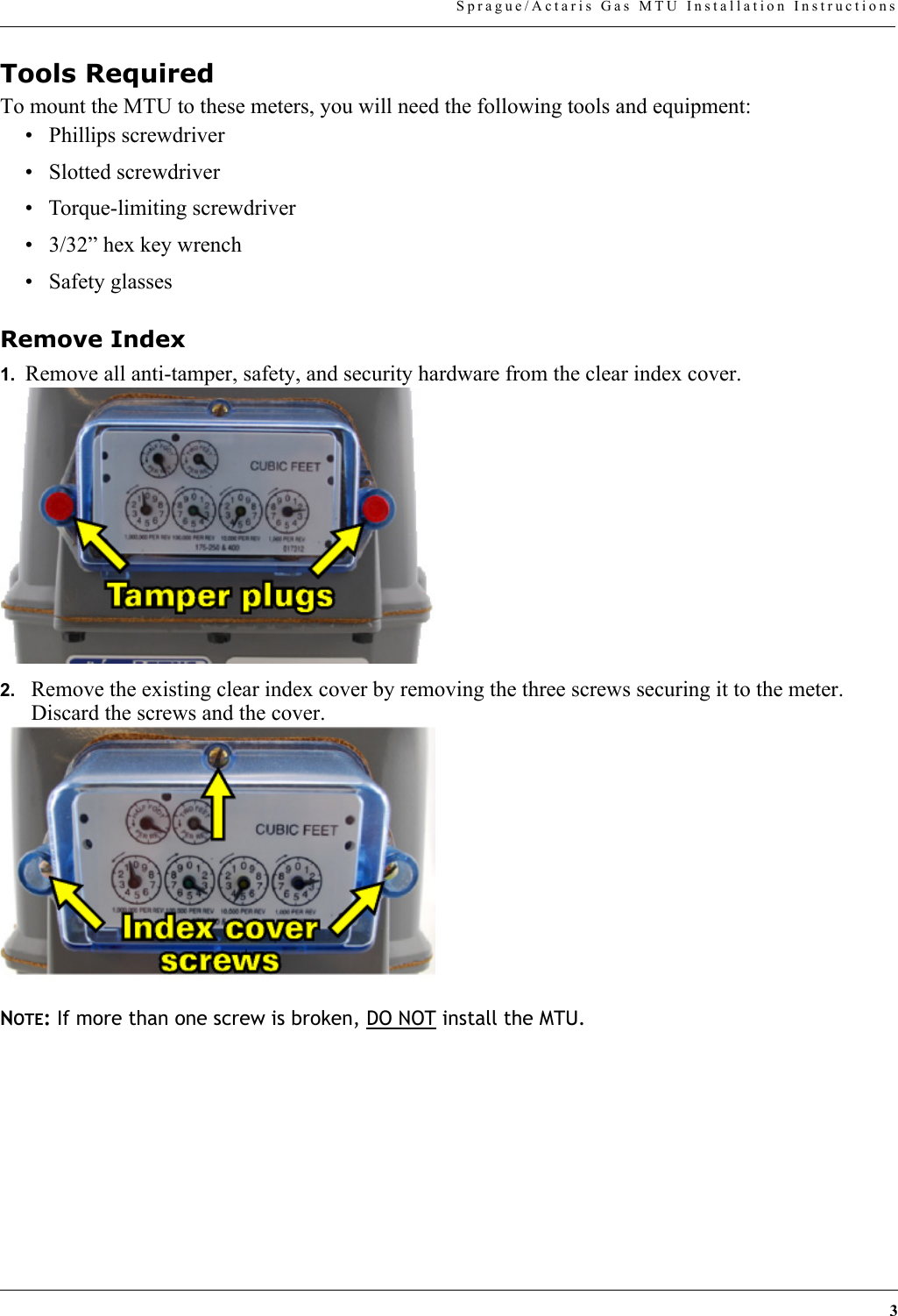 3Sprague/Actaris Gas MTU Installation InstructionsTools RequiredTo mount the MTU to these meters, you will need the following tools and equipment:• Phillips screwdriver• Slotted screwdriver• Torque-limiting screwdriver• 3/32” hex key wrench• Safety glassesRemove Index1.  Remove all anti-tamper, safety, and security hardware from the clear index cover.2. Remove the existing clear index cover by removing the three screws securing it to the meter. Discard the screws and the cover.NOTE: If more than one screw is broken, DO NOT install the MTU.