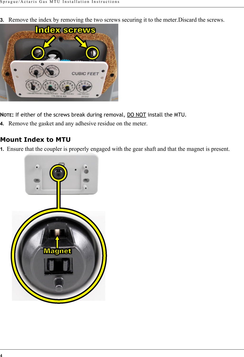 4 Sprague/Actaris Gas MTU Installation Instructions3. Remove the index by removing the two screws securing it to the meter.Discard the screws.NOTE: If either of the screws break during removal, DO NOT install the MTU.4. Remove the gasket and any adhesive residue on the meter.Mount Index to MTU1.  Ensure that the coupler is properly engaged with the gear shaft and that the magnet is present.