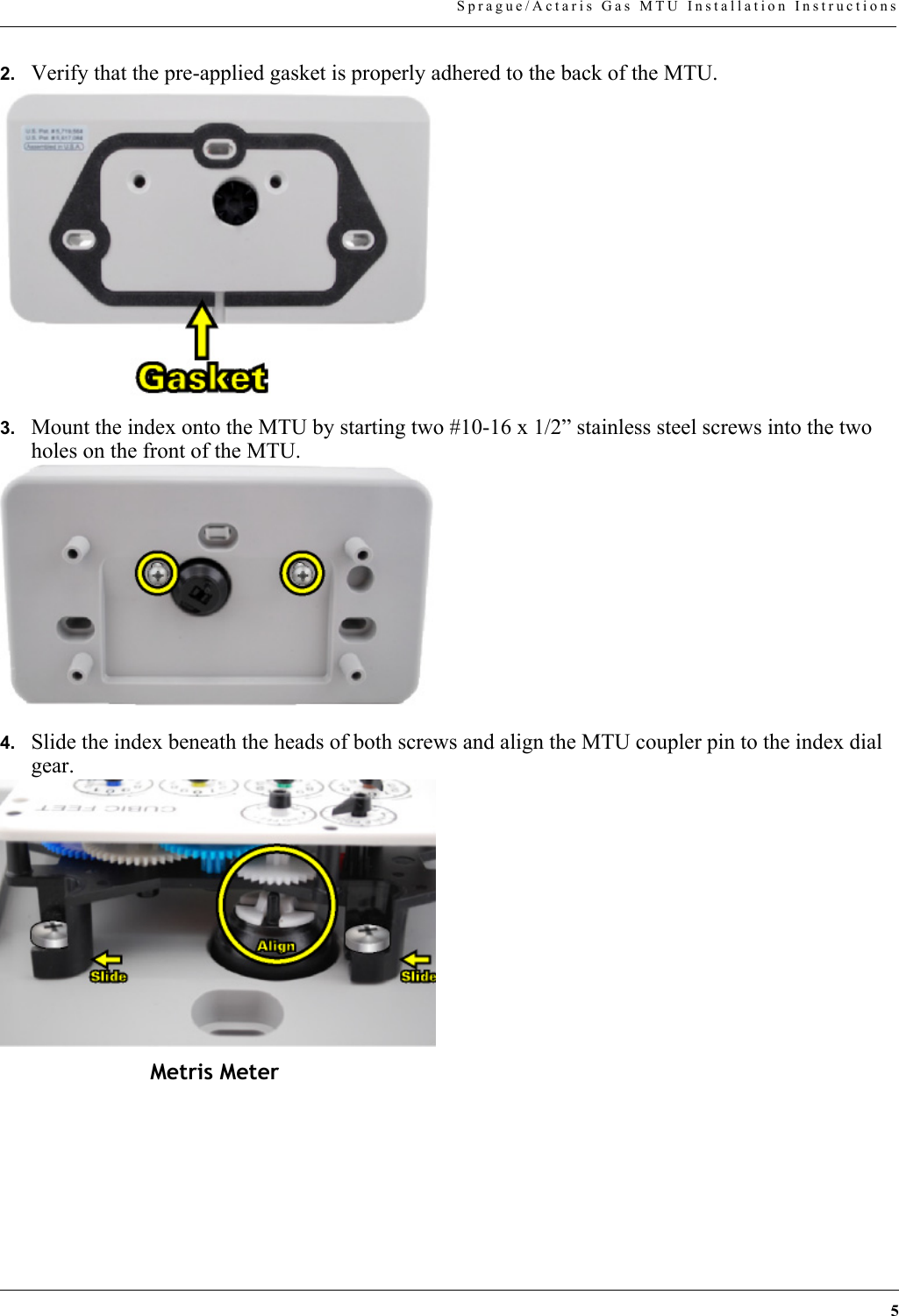 5Sprague/Actaris Gas MTU Installation Instructions2. Verify that the pre-applied gasket is properly adhered to the back of the MTU.3. Mount the index onto the MTU by starting two #10-16 x 1/2” stainless steel screws into the two holes on the front of the MTU.4. Slide the index beneath the heads of both screws and align the MTU coupler pin to the index dial gear.Metris Meter